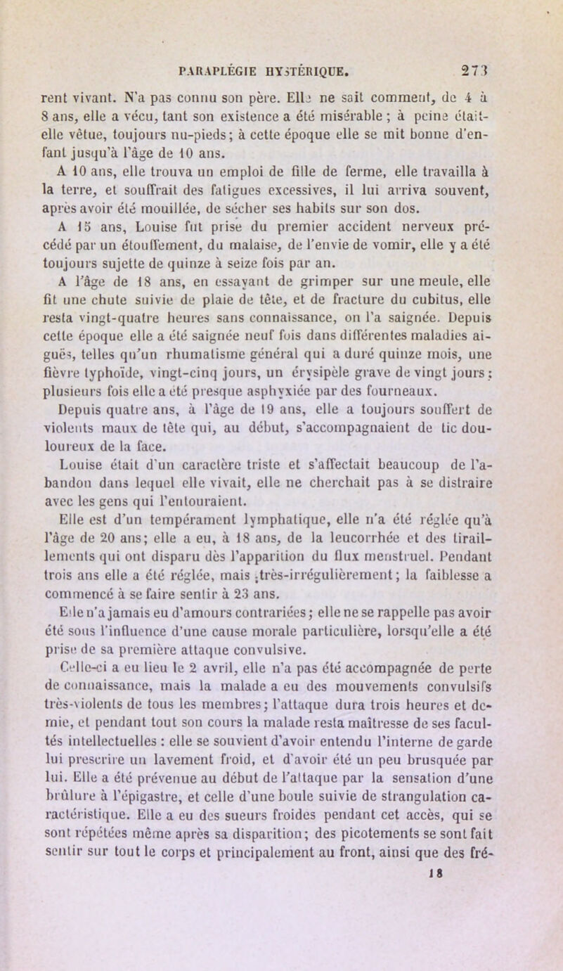 rent vivant. N’a pas connu son père. Elb ne sait comment, de 4 à 8 ans, elle a vécu, tant son existence a été misérable ; à peine était- elle vêtue, toujours nu-pieds; à cette époque elle se mit bonne d'en- fant jusqu’à l’àge de 10 ans. A 10 ans, elle trouva un emploi de fille de ferme, elle travailla à la terre, et souffrait des fatigues excessives, il lui arriva souvent, après avoir été mouillée, de sécher ses habits sur son dos. A 15 ans, Louise fut prise du premier accident nerveux pré- cédé par un étouffement, du malaise, de l’envie de vomir, elle y a été toujours sujette de quinze à seize fois par an. A l'âge de 18 ans, en essayant de grimper sur une meule, elle fit une chute suivie de plaie de tête, et de fracture du cubitus, elle resta vingt-quatre heures sans connaissance, on l’a saignée. Depuis cette époque elle a été saignée neuf fois dans différentes maladies ai- guës, telles qu'un rhumatisme général qui a duré quinze mois, une fièvre typhoïde, vingt-cinq jours, un érysipèle grave de vingt jours ; plusieurs fois elle a été pi esque asphyxiée par des fourneaux. Depuis quatre ans, à l’àge de 19 ans, elle a toujours souffert de violents maux de tète qui, au début, s’accompagnaient de tic dou- loureux de la face. Louise était d’un caractère triste et s’affectait beaucoup de l’a- bandon dans lequel elle vivait, elle ne cherchait pas à se distraire avec les gens qui l’entouraient. Elle est d’un tempérament lymphatique, elle n’a été réglée qu’à l’âge de 20 ans; elle a eu, à 18 ans, de la leucorrhée et des tirail- lements qui ont disparu dès l’apparition du Ilux menstruel. Pendant trois ans elle a été réglée, mais ;très-irrégulièrement ; la faiblesse a commencé à se faire sentir à 2.3 ans. Elle n’a jamais eu d’amours contrariées ; elle ne se rappelle pas avoir été sous l’influence d’une cause morale particulière, lorsqu'elle a été prise de sa première attaque convulsive. Celle-ci a eu lieu le 2 avril, elle n’a pas été accompagnée de perte de connaissance, mais la malade a eu des mouvements convulsifs très-violents de tous les membres; l’attaque dura trois heures et de- mie, et pendant tout son cours la malade resta maîtresse de ses facul- tés intellectuelles : elle se souvient d’avoir entendu l’interne de garde lui prescrire un lavement froid, et d'avoir été un peu brusquée par lui. Elle a été prévenue au début de l'attaque par la sensation d’une brûlure à l’épigastre, et celle d’une boule suivie de strangulation ca- ractéristique. Elle a eu dos sueurs froides pendant cet accès, qui se sont répétées même après sa disparition; des picotements se sont fait sentir sur tout le corps et principalement au front, ainsi que des fré- 18