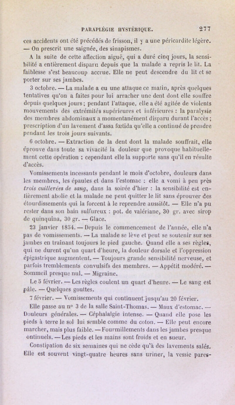 ces accidents ont été précédés de frisson, il y aune péricardite légère. — On prescrit une saignée, des sinapismes. A la suite de cette aflection aiguë, qui a duré cinq jours, la sensi- bilité a entièrement disparu depuis que la malade a repris le lit. La faiblesse s’est beaucoup accrue. Elle ne peut descendre du lit et se porter sur ses jambes. 3 octobre. — La malade a eu une attaque ce matin, après quelques tentatives qu’on a faites pour lui arracher une dent dont elle souffre depuis quelques jours; pendant l’attaque, elle a été agitée de violents mouvements des extrémités supérieures et inférieures : la paralysie des membres abdominaux a momentanément disparu durant l’accès ; prescription d’un lavement d’assa fœlida qu’elle a continué de prendre pendant les trois jours suivants. G octobre. — Extraction de la dent dont la malade souffrait, elle éprouve dans toute sa vivacité la douleur que provoque habituelle- ment cette opération : cependant elle la supporte sans qu’il en résulte d’accès. Vomissements incessants pendant le mois d’octobre, douteurs dans les membres, les épaules et dans l’estomac ; elle a vomi à peu près trois cuillerées de sang, dans la soirée d’hier : la sensibilité est en- tièrement abolie et la malade ne peut quitter le lit sans éprouver des étourdissements (jui la forcent à le reprendre aussitôt. — Elle n’a pu rester dans son bain sulfureux : pot. de valériane, 30 gr. avec sirop de quinquina, 30 gr. — Glace. 23 janvier 1834. — Depuis le commencement de l’année, elle n’a pas de vomissements. — La malade se lève et peut se soutenir sur ses jambes en traînant toujours le pied gauche. Quand elle a ses règles, qui ne durent qu'un quart d’heure, la douleur dorsale et l’oppression épigastrique augmentent. — Toujours grande sensibilité nerveuse, et parfois tremblements convulsifs des membres. —Appétit modéré.— Sommeil presque nul. — Migraine. Le 5 février. — Les règles coulent un quart d’heure. — Le sang est pâle. — Quelques gouttes. 7 février. — Vomissements qui continuent jusqu’au 20 février. Elle passe au n° 3 de la salle Saint-Thomas. — Maux d’estomac. — Douleurs générales. — Céphalalgie intense. — Quand elle pose les pieds à terre le sol lui semble comme du coton. — Elle peut encore marcher, mais plus faible. — Fourmillements dans les jambes presque ontinuels. — Les pieds et les mains sont froids et en sueur. Constipation de six semaines qui ne cède qu’à des lavements salés. Elle est souvent vingt-quatre heures sans uriner, la vessie parcs-