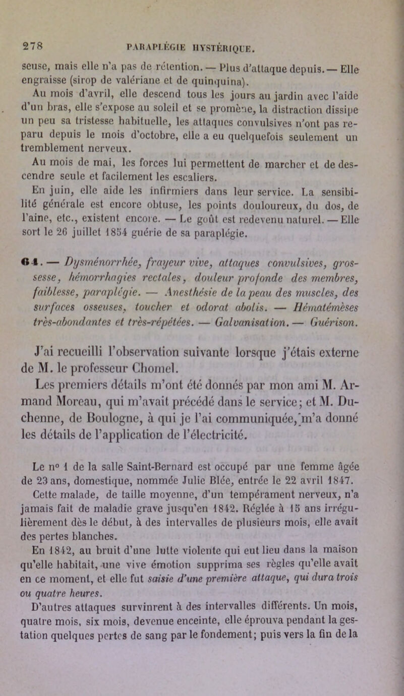 scusc, mais elle n’a pas de rétention. — Plus d’attaque depuis. — Elle engraisse (sirop de valériane et de quinquina). Au mois d’avril, elle descend tous les jours au jardin avec l’aide d un bras, elle s expose au soleil et se promène, la distraction dissipe un peu sa tristesse habituelle, les attaques convulsives n’ont pas re- paru depuis le mois d’octobre, elle a eu quelquefois seulement un tremblement nerveux. Au mois de mai, les forces lui permettent de marcher et de des- cendre seule et facilement les escaliers. En juin, elle aide les infirmiers dans leur service. La sensibi- lité générale est encore obtuse, les points douloureux, du dos, de l’aine, etc., existent encore. — Le goût est redevenu naturel.— Elle sort le 26 juillet 1854 guérie de sa paraplégie. O -i. — Dysménorrhée, frayeur vive, attaques convulsives, gros- sesse, hémorrhagies rectales, douleur profonde des membres, faiblesse, paraplégie. — Anesthésie de la peau des muscles, des surfaces osseuses, toucher et odorat abolis. — Hématémèses très-abondantes et très-répétées. — Galvanisation. — Guérison. J’ai recueilli l’observation suivante lorsque j'étais externe de M. le professeur Cbornel. Les premiers détails m’ont été donnés par mon ami M. Ar- mand Moreau, qui m’avait précédé dans le service; et M. Du- chenne, de Boulogne, à qui je l’ai communiquée,'m’a donné les détails de l’application de l’électricité. Le n° 1 de la salle Saint-Bernard est occupé par une femme âgée de 23 ans, domestique, nommée Julie Blée, entrée le 22 avril 1847. Celte malade, de taille moyenne, d’un tempérament nerveux, n’a jamais fait de maladie grave jusqu’en 1842. Réglée à 15 ans irrégu- lièrement dès le début, à des intervalles de plusieurs mois, elle avait des pertes blanches. En 1842, au bruit d’une lutte violente qui eut lieu dans la maison qu’elle habitait, une vive émotion supprima ses règles qu’elle avait en ce moment, et elle fut saisie d’une première attaque, qui dura trois ou quatre heures. D’autres attaques survinrent à des intervalles différents. Un mois, quatre mois, six mois, devenue enceinte, elle éprouva pendant la ges- tation quelques pertes de sang par le fondement; puis vers la fin de la