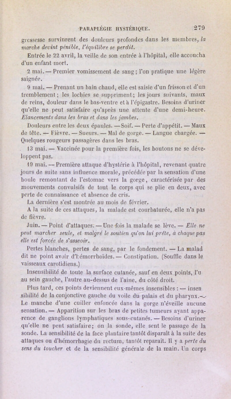 grcssesse survinrent des douleurs profondes dans les membres, la marche devint pénible, l'éqvilibre se perdit. Entrée le 22 avril, la veille de son entrée à l’hôpital, elle accoucha d’un enfant mort. 2 mai.— Premier vomissement de sang; l’on pratique une légère saignée. 9 mai. — Prenant un bain chaud, elle est saisie d’un frisson et d’un tremblement ; les lochies se suppriment ; les jours suivants, maux de reins, douleur dans le bas-ventre et à l’épigastre. Besoins d’uriner qu’elle ne peut satisfaire qu’après une attente d’une demi-heure. Elancements dans les bras et dans les jambes. Douleurs entre les deux épaules. —Soif. — Perte d’appétit. — Maux de tête. — Fièvre. — Sueurs. — Mal de gorge. — Langue chargée. — Quelques rougeurs passagères dans les bras. 13 mai. — Vaccinée pour la première fois, les boutons ne se déve- loppent pas. 19 mai. — Première attaque d’hystérie à l’hôpital, revenant quatre jours de suite sans influence morale, précédée par la sensation d’une boule remontant de l’estomac vers la gorge, caractérisée par des mouvements convulsifs de tout le corps qui se plie en deux, avec perte de connaissance et absence de cris. La dernière s’est montrée au mois de février. A la suite de ces attaques, la malade est courbaturée, elle n’a pas de fièvre. Juin. — Point d’attaques. — Une fois la malade se lève. — Elle ne peut marcher seule, et malgré le soutien qu'on lui prête, à chaque pas elle est forcée de s'asseoir. Pertes blanches, pertes de sang, par le fondement. — La malad dit ne point avoir d’hémorrhoïdes.— Constipation. (Souffle dans le vaisseaux carotidiens.) Insensibilité de toute la surface cutanée, sauf en deux points, l’u au sein gauche, l’autre au-dessus de Paine, du côté droit. Plus tard, ces points deviennent eux-mêmes insensibles : ■— insen sibilité de la conjonctive gauche du voile du palais et du pharynx.-^-- Le manche d’une cuiller enfoncée dans la gorge n’éveille aucune sensation. — Apparition sur les bras de petites tumeurs ayant appa- rence de ganglions lymphatiques sous-cutanés. — Besoins d’uriner qu’elle ne peut satisfaire; on la sonde, elle sent le passage de la sonde. La sensibilité de la face plantaire tantôt disparaît à la suite des attaques ou d’hémorrhagie du rectum, tantôt reparaît. 11 y a perte du sens du toucher et de la sensibilité générale de la main. Un corps