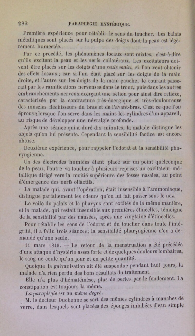 Première expérience pour rétablir le sens du toucher. Les balais métalliques sont placés sur la pulpe des doigts dont la peau est légè- rement humectée. Par ce procédé, les phénomènes locaux sont mixtes, c’est-à-dire qu’ils excitent la peau et les nerfs collatéraux. Les excitateurs doi- vent être placés sur les doigts d’une seule main, si l’on veut obtenir des effets locaux; car si l’un était placé sur les doigts de la main droite, et l’autre sur les doigts de la main gauche, le courant passe- rait par les ramifications nerveuses dans le tronc, puis dans les autres embranchements nerveux exerçant une action pour ainsi dire reflexe, caractérisée par la contracture très-énergique et très-douloureuse des muscles tléchisseurs du bras et de l’avant-bras. C’est ce que l’on éprouve.lorsque l’on serre dans les mains les cylindres d’un appareil, au risque de développer une névralgie profonde. Après une séance qui a duré dix minutes, la malade distingue les objets qu’on lui présente. Cependant la sensibilité factice est encore obtuse. Deuxième expérience, pour rappeler l’odorat et la sensibilité pha- ryngienne. Un des électrodes humides étant placé sur un point quelconque de la peau, l’autre va toucher à plusieurs reprises un excitateur mé- tallique dirigé vers la moitié supérieure des fosses nasales, au point d’émergence des nerfs olfactifs. La malade qui, avant l'opération, était insensible à l’ammoniaque, distingue parfaitement les odeurs qu’on lui fait passer sous le nez. Le voile du palais et 1e pharynx sont excités de la même manière, et la malade, qui restait insensible aux premières étincelles, témoigne de la sensibilité par des nausées, après une vingtaine d’étincelles. Pour rétablir les sens de l’odorat et du toucher dans toute l’inté- grité, il a fallu trois séances; la sensibilité pharyngienne n’en a de- mandé qu’une seule. li mars 1849. — Le retour de la menstruation a été précédée d’une attaque d’hystérie assez forte et de quelques douleurs lombaires, le sang ne coule qu’un jour et en petite quantité. Quoique la galvanisation ait été suspendue pendant huit jours, la malade n’a rien perdu des bons résultats du traitement. Elle n’a plus d’hématérnèse, plus de pertes par le fondement. La constipation est toujours la même. La paraplégie est au même degré. M. le docteur Duchenne se sert des mêmes cylindres à manches de verre, dans lesquels sont placées des éponges imbibées d’eau simple