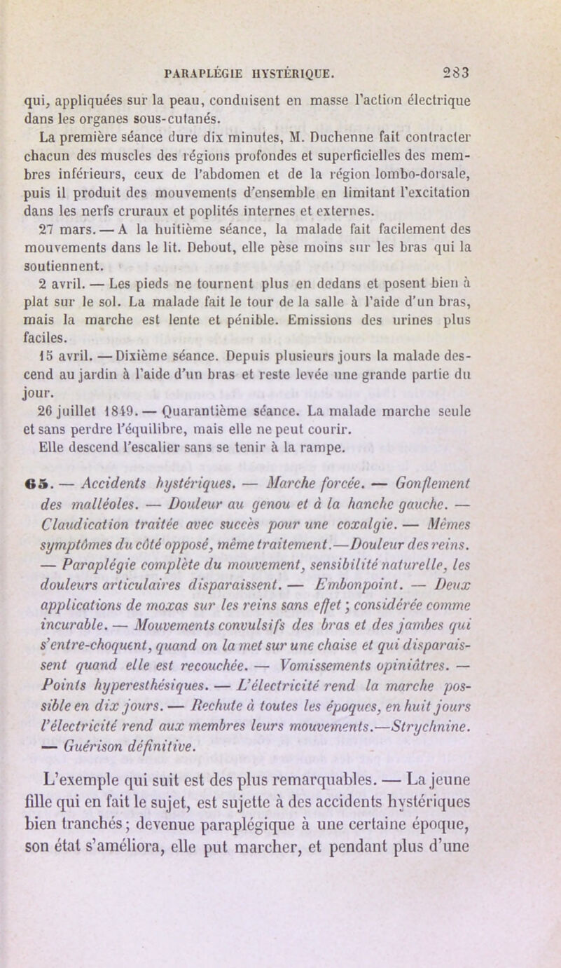 qui, appliquées sur la peau, conduisent en masse l’action électrique dans les organes sous-cutanés. La première séance dure dix minutes, M. Duchenne fait contracter chacun des muscles des régions profondes et superficielles des mem- bres inférieurs, ceux de l’abdomen et de la région lombo-dorsale, puis il produit des mouvements d'ensemble en limitant l’excitation dans les nerfs cruraux et poplités internes et externes. 27 mars. — A la huitième séance, la malade fait facilement des mouvements dans le lit. Debout, elle pèse moins sur les bras qui la soutiennent. 2 avril. — Les pieds ne tournent plus en dedans et posent bien à plat sur le sol. La malade fait le tour de la salle à l’aide d’un bras, mais la marche est lente et pénible. Emissions des urines plus faciles. 15 avril. —Dixième séance. Depuis plusieurs jours la malade des- cend au jardin à l’aide d’un bras et reste levée une grande partie du jour. 26 juillet 1849.— Quarantième séance. La malade marche seule et sans perdre l'équilibre, mais elle ne peut courir. Elle descend l’escalier sans se tenir à la rampe. G5. — Accidents hystériques. — Marche forcée. — Gonflement des malléoles. — Douleur au genou et à la hanche gauche. — Claudication traitée avec succès pour une coxalgie. — Mêmes symptômes du côté opposé, même traitement.—Douleur des reins. — Paraplégie complète du mouvement, sensibilité naturelle, les douleurs articulaires dispai'aissent. — Embonpoint. — Deux applications de moxas sur les reins sans effet ; considérée comme incurable. — Mouvements convulsifs des bras et des jambes qui s’cnti'e-choquent, quand on la met sur une chaise et qui disparais- sent quand elle est recouchée. — Vomissements opiniâtres. — Points hyperesthésiques. — Eélectricité rend la marche pos- sible en dix jours. — Rechute à toutes les époques, en huit jours Vélectricité rend aux membres leurs mouvements.—Strychnine. — Guérison définitive. L’exemple qui suit est des plus remarquables. — La jeune tille qui en fait le sujet, est sujette à des accidents hystériques bien tranchés; devenue paraplégique à une certaine époque, son état s’améliora, elle put marcher, et pendant plus d’une