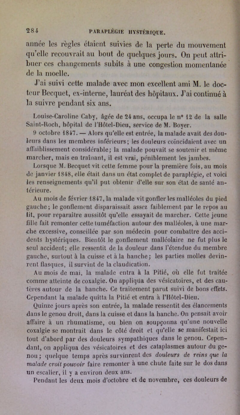 année les règles étaient suivies de la perte du mouvement ({u’elle recouvrait au bout de quelques jours. On peut attri- buer ces cbangcments subits à une congestion momentanée de la moelle. J’ai suivi cette malade avec mon excellent ami M. le doc- teur llecquet, ex-interne, lauréat des hôpitaux. J’ai continué à la suivre pendant six ans. Louise-Caroline Caby, âgée de 24 ans, occupa le n® 12 de la salle Sainl-Uoch, hôpital de l'Ilôtel-Dieu, service de M. Boyer. 9 octobre 1847. — Alors qu'elle est entrée, la malade avait des dou- leurs dans les membres inférieurs; les douleuis coïncidaient avec un aiïaiblissement considérable; la malade pouvait se soutenir et même marcher, mais en traînant, il est vrai, péniblement les jambes. Lorsque M. Becquet vit cette femme pour la première fois.au mois de janvier 1848, elle était dans un état complet de paraplégie, et voici les renseignements qu’il put obtenir d’elle sur son état de santé an- térieure. Au mois de février 1847, la malade vit gonfler les malléoles du pied gauche; le gonflement disparaissait assez faiblement par le repos au lit, pour reparaître aussitôt qu’elle essayait de marcher. Cette jeune fille fait remonter cette tuméfaction autour des malléoles, à une mar- che excessive, conseillée par son médecin pour combattre des acci- dents hystériques. Bientôt le gonflement malléolaire ne fut plus le seul accident; elle ressentit de la douleur dans l’étendue du membre gauche, surtout à la cuisse et à la hanche; les parties molles devin- rent flasques, il survint de la claudication. Au mois de mai, la malade entra à la Pitié, où elle fut traitée comme atteinte de coxalgie. Ou appliqua des vésicatoires, et des cau- 1ères autour de la hanche. Ce traitement parut suivi de bons effets. Cependant la malade quitta la Pitié et entra à l’Hôtel-Dieu. Quinze jours après son entrée, la malade ressentit des élancements dans le genou droit, dans la cuisse et dans la hanche. On pensait avoir affaire à un rhumatisme, ou bien on soupçonna qu’une nouvelle coxalgie se montrait dans le côté droit et qu’elle se manifestait ici tout d’abord par des douleurs sympathiques dans le genou. Cepen- dant, on appliqua des vésicatoires et des cataplasmes autour du ge- nou ; quelque temps après survinrent des douleurs de reins que la malade croit pouvoir faire remonter à une chute faite sur le dos dans un escalier, il y a environ deux ans. Pendant les deux mois d’octobre et de novembre, ces douleurs de