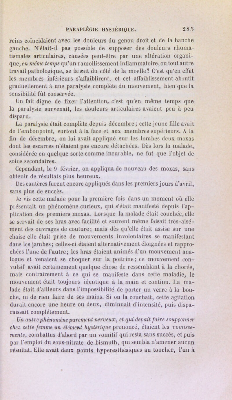 reins coïncidaient avec les douleurs du genou droit et de la hanche gauche. N’était-il pas possible de supposer des douleurs rhuma- tismales articulaires, causées peut-être par une altération organi- que, en même temps qu’un ramollissement inflammatoire, ou tout autre travail pathologique, se faisait du côté de la moelle? C’est qu’en effet les membres inférieurs s’affaiblirent, et cet affaiblissement aboutit graduellement à une paralysie complète du mouvement, bien que la sensibilité fût conservée. Un fait digne de fixer l’attention, c’est qu’en même temps que la paralysie survenait, les douleurs articulaires avaient peu à peu disparu. La paralysie était complète depuis décembre; celle jeune fille avait de rembonpoint, .«:urtüut à la face et aux membres supérieurs. A la fin de décembre, on lui avait appliqué sur les lombes deux moxas dont les escarres n’étaient pas encore détachées. Dès lors la malade, considérée en quelque sorte comme incurable, ne fut que l’objet de soins secondaires. Cependant, le 9 février, on appliqua de nouveau des moxas, sans obtenir de résultats plus heureux. Des cautères furent encore appliqués dans les premiers jours d’avril, sans plus de succès. Je vis celte malade pour la première fois dans un moment où elle présentait un phénomène curieux, qui s’était manifesté depuis l’ap- plication des premiers moxas. Lorsque la malade était couchée, elle SC servait de ses bras avec facilité cl souvent même faisait très-aisé- ment des ouvrages de coulure; mais dès qu’elle était assise sur une chaise elle était prise de mouvements involoiitaires se manifestant dans les jambes; celles-ci étaient alternativement éloignées et rappro- chées l’une de l’autre; les bras étaient animés d’un mouvement ana- logue et venaient se choquer sur la poitrine; ce mouvement con- vulsif avait certainement quelque chose de ressemblant à la chorée, mais contrairement à ce qui se manifeste dans celle maladie, le mouvement était toujours identique à la main et continu. La ma- lade était d’ailleurs dans l'impossibilité de porter un verre à la bou- che, ni de rien faire de ses mains. Si on la couchait, celte agitation durait encore une heure ou deux, diminuait d'intensité, puis dispa- raissait complètement. Un autre phénomène purement nerveux^ et qui devait faire soupçonner chez cette femme un élément hysléiique prononcé, étaient les vomisse- ments, combattus d’abord par un vomitif qui resta sans succès, et puis par l'emploi du sous-nilrale de bismuth, qui sembla n’amener aucun résultat. Elle avait deux points hyperesthésiques au toucher, l’un à