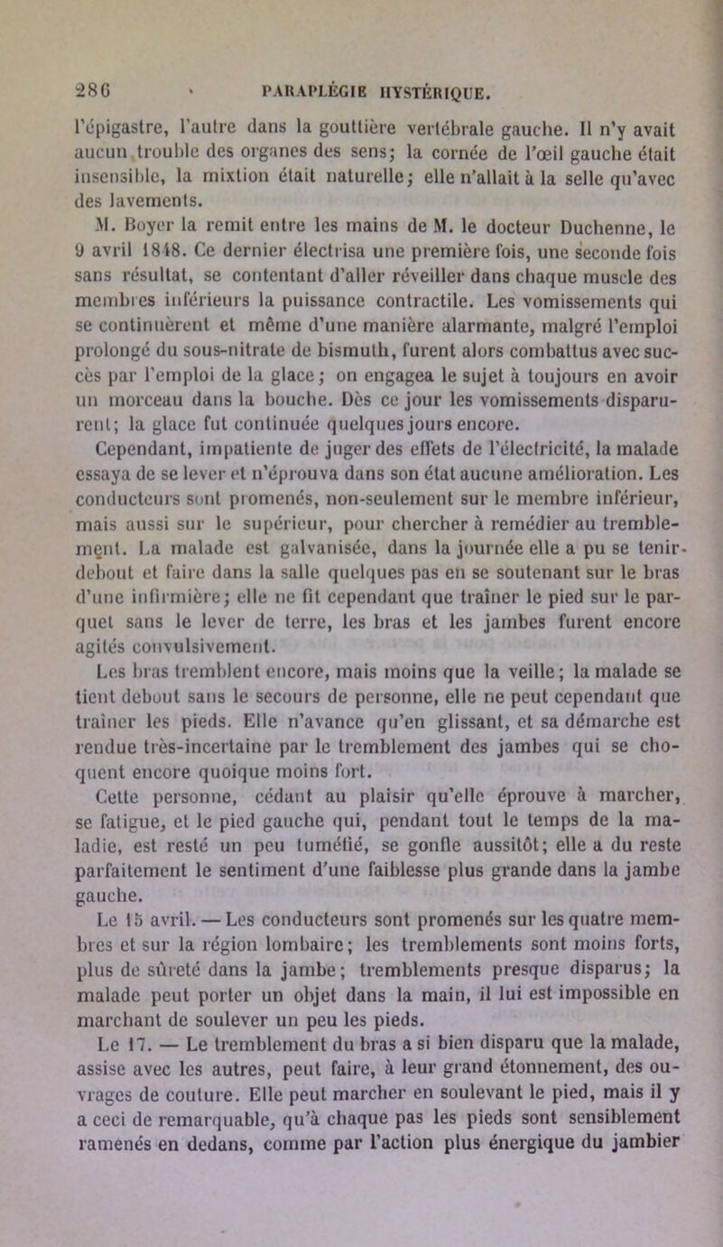 l’épigastre, l’autre dans la gouttière vertébrale gauche. 11 n’y avait aucun trouble des organes des sens; la cornée de l’œil gauche était insensible, la mixtion était naturelle; elle n’allait à la selle qu’avec des lavements. M. Boyer la remit entre les mains de M. le docteur Duchenne, le 9 avril 18 i8. Ce dernier électrisa une première fois, une seconde fois sans résultat, se contentant d’aller réveiller dans chaque muscle des membres inférieurs la puissance contractile. Les vomissements qui se continuèrent et même d’une manière alarmante, malgré l’emploi prolongé du sous-nitrate de bismuth, furent alors combattus avec suc- cès par l’emploi de la glace; on engagea le sujet à toujours en avoir un morceau dans la bouche. Dès ce jour les vomissements disparu- rent; la glace fut continuée quelques jours encore. Cependant, impatiente de juger des effets de l’électricité, la malade essaya de se lever et n’éprouva dans son état aucune amélioration. Les conducteurs sont piomenés, non-seulement sur le membre inférieur, mais aussi sur le supérieur, pour chercher à remédier au tremble- mçnt. La malade est galvanisée, dans la journée elle a pu se tenir- debout et faire dans la salle quelques pas en se soutenant sur le bras d’une infirmière; elle ne fit cependant que traîner le pied sur le par- quet sans le lever de terre, les bras et les jambes furent encore agités convulsivement. Les bras tremblent encore, mais moins que la veille; la malade se tient debout sans le secours de personne, elle ne peut cependant que traîner les pieds. Elle n’avance qu’en glissant, et sa démarche est rendue très-incertaine par le tremblement des jambes qui se cho- quent encore quoique moins fort. Cette personne, cédant au plaisir qu’elle éprouve à marcher, se fatigue, et le pied gauche qui, pendant tout le temps de la ma- ladie, est resté un peu tuméfié, se gonfle aussitôt; elle a du reste parfaitement le sentiment d’une faiblesse plus grande dans la jambe gauche. Le 15 avril. — Les conducteurs sont promenés sur les quatre mem- bres et sur la région lombaire; les tremblements sont moins forts, plus de sûreté dans la jambe; tremblements presque disparus; la malade peut porter un objet dans la main, il lui est impossible en marchant de soulever un peu les pieds. Le 17. — Le tremblement du bras a si bien disparu que la malade, assise avec les autres, peut faire, à leur grand étonnement, des ou- vrages de coulure. Elle peut marcher en soulevant le pied, mais il y a ceci de remarquable, qu’à chaque pas les pieds sont sensiblement ramenés en dedans, comme par l’action plus énergique du jambier