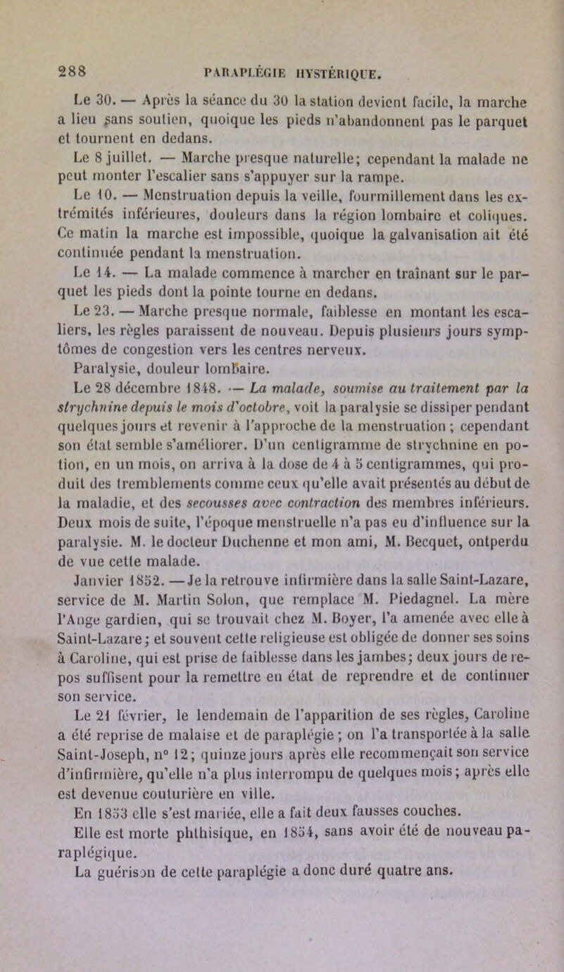 Le 30. — Apres la séance du 30 la station devient facile, la marche a lieu ^ans soutien, quoique les pieds n’abandonnent pas le parquet cl tournent en dedans. Le 8 juillet. — Marche presque naturelle; cependant la malade ne peut monter l’escalier sans s’appuyer sur la rampe. Le 10. — Menstruation depuis la veille, fourmillement dans les ex- trémités inférieures, douleurs dans la région lombaire et coliques. Ce matin la marche est impossible, quoique la galvanisation ait été continuée pendant la menstruation. Le 14. — La malade commence à marcher en traînant sur le par- quet les pieds dont la pointe tourne en dedans. Le 23. — Marche presque normale, faiblesse en montant les esca- liers, les règles paraissent de nouveau. Depuis plusieurs jours symp- tômes de congestion vers les centres nerveux. Paralysie, douleur lombaire. Le 28 décembre 1848. — La malade, soumise au traitement par la strychnine depuis le mois d'octobre, voit la paralysie se dissiper pendant quelques jours et revenir à l’approche de la menstruation ; cependant son état semble s’améliorer. D’un centigramme de strychnine en po- tion, en un mois, on arriva à la dose de 4 à 5 centigrammes, qui pro- duit des tremblements comme ceux qu’elle avait présentés au début de la maladie, et des secousses avec contraction des membres inférieurs. Deux mois de suite, l’époque menstruelle n’a pas eu d’inlluence sur la pai alysie. M. le docteur Duchenne et mon ami, M. Becquet, ontperdu de vue cette malade. Janvier 1852. —Je la retrouve inürmière dans la salle Saint-Lazare, service de M. Martin Solon, que remplace M. Piedagnel. La mère l’Ange gardien, qui sc trouvait chez M. Boyer, l’a amenée avec elle à Saint-Lazare; et souvent cette religieuse est obligée de donner ses soins à Caroline, qui est prise de faiblesse dans les jambes; deux jours de re- pos suffisent pour la remettre eu état de reprendre et de continuer son service. Le 21 février, le lendemain de l’apparition de ses règles, Caroline a été reprise de malaise et de paraplégie ; on l’a transportée à la salle Saint-Joseph, n° 12; quinze jours après elle recommençait son service d’infirmière, qu’elle n’a plus interrompu de quelques mois; après elle est devenue couturière en ville. En 1853 elle s’est mariée, elle a fait deux fausses couches. Elle est morte phthisique, en 1854, sans avoir été de nouveau pa- raplégitjue. La guérison de celle paraplégie a donc duré quatre ans.