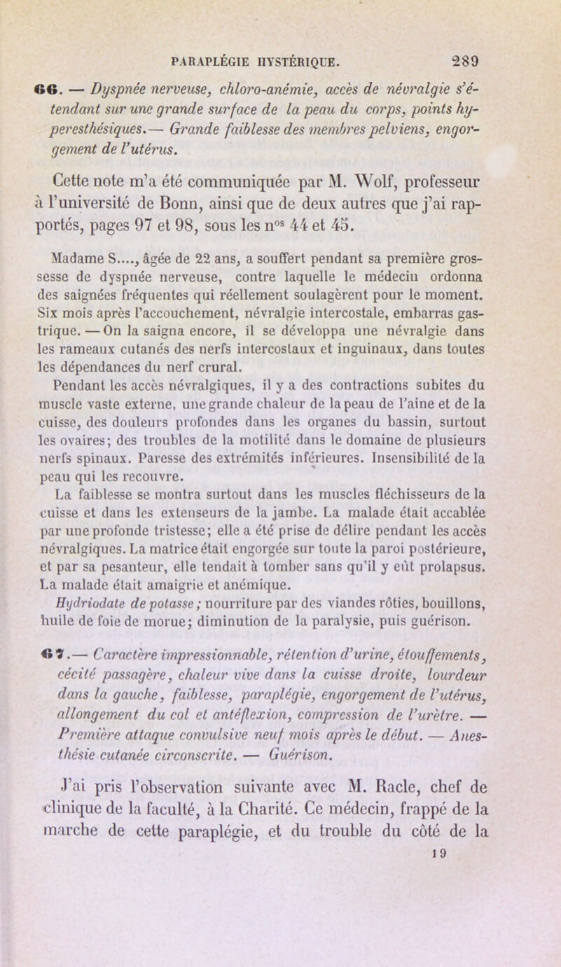 66. — Dyspnée nerveuse, chloro-anémie, accès de névralgie s’é- tendant sur une grande surface de la peau du corps, points hy- peresthésiques.— Grande faiblesse des membres pelviens, engor- gement de l’utérus. Cette note m’a été communiquée par M. Wolf, professeur à l’université de Bonn, ainsi que de deux autres que j’ai rap- portés, pages 97 et 98, sous les n®® 44 et 45. Madame S...., âgée de 22 ans, a souffert pendant sa première gros- sesse de dyspnée nerveuse, contre laquelle le médecin ordonna des saignées fréquentes qui réellement soulagèrent pour le moment. Six mois après l’accouchement, névralgie intercostale, embarras gas- trique. — On la saigna encore, il se développa une névralgie dans les rameaux cutanés des nerfs intercostaux et inguinaux, dans toutes les dépendances du nerf crural. Pendant les accès névralgiques, il y a des contractions subites du muscle vaste externe, une grande chaleur de la peau de Paine et de la cuisse, des douleurs profondes dans les organes du bassin, surtout les ovaires; des troubles de la motilité dans le domaine de plusieurs nerfs spinaux. Paresse des extrémités inférieures. Insensibilité de la peau qui les recouvre. La faiblesse se montra surtout dans les muscles fléchisseurs de la cuisse et dans les extenseurs de la jambe. La malade était accablée par une profonde tristesse; elle a été prise de délire pendant les accès névralgiques. La matrice était engorgée sur toute la paroi postérieure, et par sa pesanteur, elle tendait à tomber sans qu’il y eût prolapsus. La malade était amaigrie et anémique. Hydriodate de potasse ; nourriture par des viandes rôties, bouillons, huile de foie de morue; diminution de la paralysie, puis guérison. 6’3'.— Caractère impressionnable, rétention d’urine, étouffements, cécité passagère, chaleur vive dans la cuisse droite, lourdeur dans la gauche, faiblesse, paraplégie, engorgement de l’utérus, allongement du col et antéflexion, compression de l’urètre. — Première attaque convulsive neuf mois après le début. — Anes- thésie cutanée circonsci'ite. — Guérison. J’ai pris l’observation suivante avec M. Racle, chef de clinique de la faculté, à la Charité. Ce médecin, frappé de la marche de cette paraplégie, et du trouble du côté de la 19