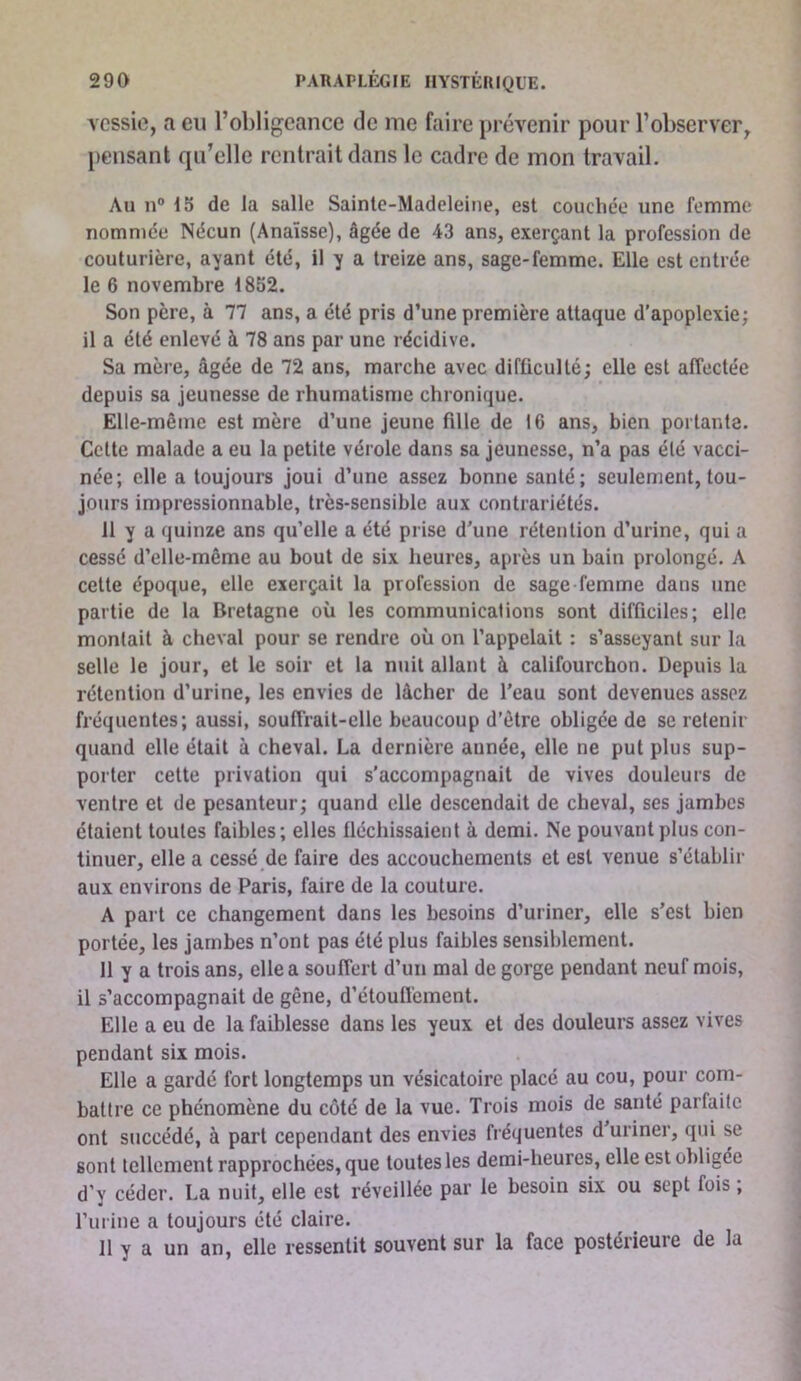 vessie, a eu l’obligeance de me faire prévenir pour l’observer, pensant qu’elle rentrait dans le cadre de mon travail. Au n“ 15 de la salle Sainte-Madeleine, est couchée une femme nommée Nécun (Anaïsse), âgée de 43 ans, exerçant la profession de couturière, ayant été, il y a treize ans, sage-femme. Elle est entrée le 6 novembre 1852. Son père, à 77 ans, a été pris d’une première attaque d'apoplexie; il a été enlevé à 78 ans par une récidive. Sa mère, âgée de 72 ans, marche avec difficulté; elle est affectée depuis sa jeunesse de rhumatisme chronique. Elle-même est mère d’une jeune fille de 16 ans, bien portante. Cette malade a eu la petite vérole dans sa jeunesse, n’a pas été vacci- née; elle a toujours joui d’une assez bonne santé; seulement, tou- jours impressionnable, très-sensible aux contrariétés. 11 y a quinze ans qu’elle a été prise d’une rétention d’urine, qui a cessé d’elle-même au bout de six heures, après un bain prolongé. A celte époque, elle exerçait la profession de sage-femme dans une partie de la Bretagne où les communications sont difficiles; elle montait à cheval pour se rendre où on l’appelait : s’asseyant sur la selle le jour, et le soir et la nuit allant à califourchon. Depuis la rétention d’urine, les envies de lâcher de l’eau sont devenues assez fréquentes; aussi, souffrait-elle beaucoup d’être obligée de se retenir quand elle était à cheval. La dernière année, elle ne put plus sup- porter cette privation qui s’accompagnait de vives douleurs de ventre et de pesanteur; quand elle descendait de cheval, ses jambes étaient toutes faibles; elles fléchissaient à demi. Ne pouvant plus con- tinuer, elle a cessé de faire des accouchements et est venue s’établir aux environs de Paris, faire de la couture. A part ce changement dans les besoins d’uriner, elle s’est bien portée, les jambes n’ont pas été plus faibles sensiblement. 11 y a trois ans, elle a souffert d’un mal de gorge pendant neuf mois, il s’accompagnait de gêne, d’étouffement. Elle a eu de la faiblesse dans les yeux et des douleurs assez vives pendant six mois. Elle a gardé fort longtemps un vésicatoire placé au cou, pour com- battre ce phénomène du côté de la vue. Trois mois de santé parfaite ont succédé, à part cependant des envies fréquentes d uriner, qui se sont tellement rapprochées, que toutes les demi-heures, elle est obligée d’y céder. La nuit, elle est réveillée par le besoin six ou sept fois , l’urine a toujours été claire. 11 y a un an, elle ressentit souvent sur la face postérieure de la