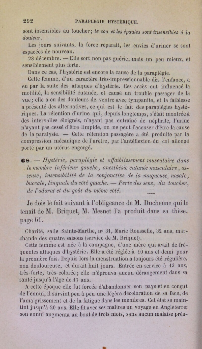 sont insensibles au loucher ; le cou et les épaules sont insensibles à la douleur. Les jours suivants, la force reparaît, les envies d’uriner se sont espacées de nouveau. 28 décembre. — Elle sort non pas guérie, mais un peu mieux, et sensiblement plus forte. Dans ce cas, l’hystérie est encore la cause de la paraplégie. Cette femme, d’un caractère très-impressionnable dès l’enfance, a eu par la suite des attaques d’hystérie. Ces accès ont influencé la motilité, la sensibilité cutanée, et causé un trouble passager de la vue; elle a eu des douleurs de ventre avec tympanite, et la faiblesse a présenté des alternatives, ce qui est le fait des paraplégies hysté- riques. La rétention d’urine qui, depuis longtemps, s'était montrée à des intervalles éloignés, n’ayant pas entiaîné de néphrite, l’urine n’ayant pas cessé d’être limpide, on ne peut l’accuser d’être la cause de la paralysie. — Celte rétention passagère a été produite par la compression mécanique de l’urètre, par l’antéflexion du col allongé porté par un utérus engorgé. «H. — Hystérie, paraplégie et affaiblissement musculaire dans , le membre inférieur gauche, anesthésie cutanée musculaire, os- seuse, insensibilité de la conjonctive de la muqueuse^ nasale, buccale, linguale du côté gauche. — Perte des sens, du toucher, de l’odo7'at et du goût du même côté. Je dois le fait suivant à l’obligeance de M. Duchenne qui le tenait de M. Briquet, M. Mesnet l’a produit dans sa thèse, page GI. Charité, salle Sainte-Marthe, n® 3i, Marie Roussclle, 32 ans, mar- chande des quatre saisons (service de M. Briquet). Celte femme est née à la campagne, d’une mère qui avait de fré- quentes attaques d’hystérie. Elle a été réglée à 10 ans et demi pour la première fois. Depuis lors la menstruation a toujours été régulière, non douloureuse, et durait huit jours. Entrée en service à 13 ans, très-forte, très-colorée; elle n’éprouva aucun dérangement dans sa santé jusqu’à l’àge de 17 ans. A cette époque elle fut forcée d’abandonner son pays et en conçut de l’ennui, il survint peu à peu une légère décoloration de sa face, de l’amaigrissement et de la fatigue dans les membres. Cet état se main- tint jusqu’à 20 ans. Elle fit avec ses maîtres un voyage en Angleterre; son ennui augmenta au bout de trois mois, sans aucun malaise préa-