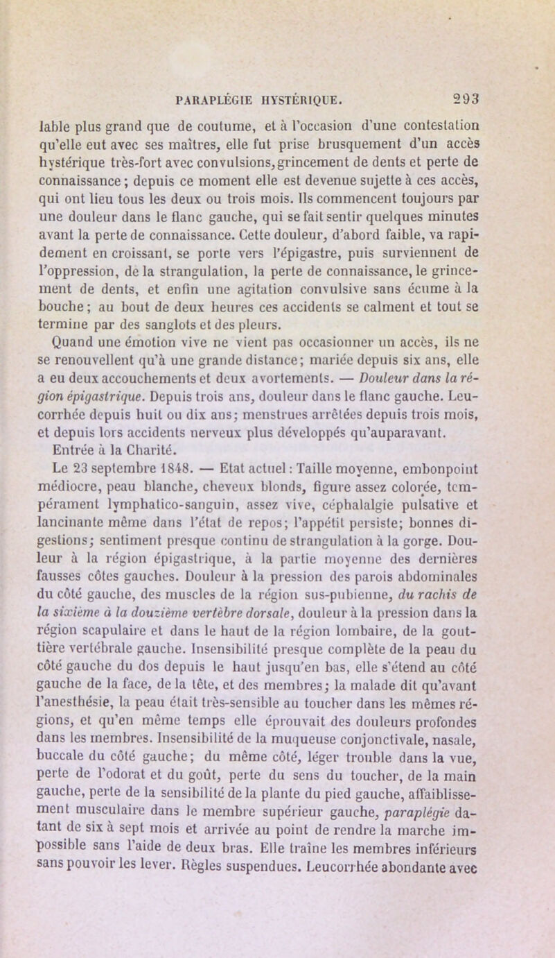 labié plus grand que de coutume, et à l’occasion d’une contestation qu’elle eut avec ses maîtres, elle fut prise brusquement d’un accès hyste'rique très-fort avec convulsions, grincement de dents et perte de connaissance ; depuis ce moment elle est devenue sujette à ces accès, qui ont lieu tous les deux ou trois mois. Ils commencent toujours par une douleur dans le flanc gauche, qui se fait sentir quelques minutes avant la perte de connaissance. Cette douleur, d’abord faible, va rapi- dement en croissant, se porte vers l’épigastre, puis surviennent de l’oppression, de la strangulation, la perle de connaissance, le grince- ment de dents, et enfin une agitation convulsive sans écume à la bouche ; au bout de deux heures ces accidents se calment et tout se termine par des sanglots et des pleurs. Quand une émotion vive ne vient pas occasionner un accès, ils ne se renouvellent qu’à une grande distance; mariée depuis six ans, elle a eu deux accouchements et deux avortements. — Douleur dans la ré- gion épigastrique. Depuis trois ans, douleur dans le flanc gauche. Leu- corrhée depuis huit ou dix ans; menstrues arrêtées depuis trois mois, et depuis lors accidents nerveux plus développés qu’auparavant. Entrée à la Charité. Le 23 septembre 1848. — Etat actuel : Taille moyenne, embonpoint médiocre, peau blanche, cheveux blonds, figure assez colorée, tem- pérament lymphalico-sanguin, assez vive, céphalalgie pulsative et lancinante môme dans l’état de repos; l’appétit persiste; bonnes di- gestions; sentiment presque continu de strangulation à la gorge. Dou- leur à la région épigastrique, à la partie moyenne des dernières fausses côtes gauches. Douleur à la pression des parois abdominales du côté gauche, des muscles de la région sus-pubienne, du rachis de la sixième à la douzième vertèbre dorsale, douleur à la pression dans la région scapulaire et dans le haut de la région lombaire, de la gout- tière vertébrale gauche. Insensibilité presque complète de la peau du côté gauche du dos depuis le haut jusqu’en bas, elle s’étend au côté gauche de la face, de la tête, et des membres; la malade dit qu’avant l’anesthésie, la peau était très-sensible au toucher dans les mêmes ré- gions, et qu’en même temps elle éprouvait des douleurs profondes dans les membres. Insensibilité de la mmiueuse conjonctivale, nasale, buccale du côté gauche; du même côté, léger trouble dans la vue, perte de l’odorat et du goût, perte du sens du toucher, de la main gauche, perle de la sensibilité delà plante du pied gauche, affaiblisse- ment musculaire dans le membre supérieur gauche, paraplégie da- tant de six à sept mois et arrivée au point de rendre la marche im- possible sans l’aide de deux bras. Elle traîne les membres inférieurs sans pouvoir les lever. Règles suspendues. Leucorrhée abondante avec