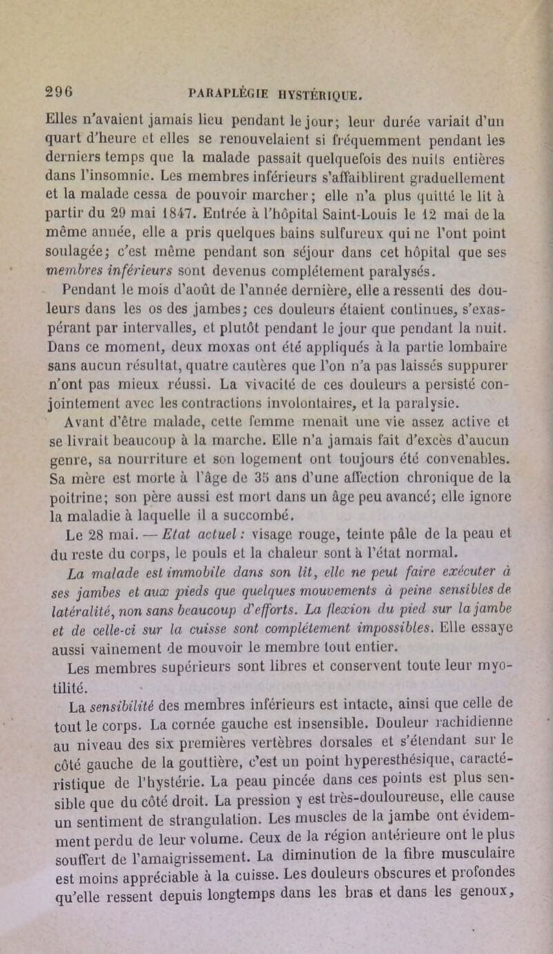 Elles n’avaient jamais lieu pendant le jour; leur durée variait d’un quart d’heure et elles se renouvelaient si fréquemment pendant les derniers temps que ta malade passait quelquefois des nuits entières dans l’insomnie. Les membres inférieurs s’affaiblirent graduellement et la malade cessa de pouvoir marcher; elle n’a plus quitté le lit à partir du 29 mai 1847. Entrée à l’hôpital Saint-Louis le 12 mai delà même année, elle a pris quelques bains sulfureux qui ne l’ont point soulagée; c’est même pendant son séjour dans cet hôpital que ses membres inférieurs sont devenus complètement paralysés. Pendant le mois d’août de l’année dernière, elle a ressenti des dou- leurs dans les os des jambes; ces douleurs étaient continues, s’exas- pérant par intervalles, et plutôt pendant le jour que pendant la nuit. Dans ce moment, deux moxas ont été appliqués à la partie lombaire sans aucun résultat, quatre cautères que l’on n’a pas laissés suppurer n’ont pas mieux réussi. La vivacité de ces douleurs a persisté con- jointement avec les contractions involontaires, et la paralysie. Avant d’être malade, cette femme menait une vie assez active et se livrait beaucoup à la marche. Elle n’a jamais fait d’excès d’aucun genre, sa nourriture et son logement ont toujours été convenables. Sa mère est morte à l’âge de 35 ans d’une aflèction chronique de la poitrine; son père aussi est mort dans un âge peu avancé; elle ignore la maladie à laquelle il a succombé. Le 28 mai. — Etat actuel : visage rouge, teinte pâle de la peau et du reste du corps, le pouls et la chaleur sont à l’état normal. La malade est immobile dans son lit, elle ne peut faire exécuter à ses jambes et aux pieds que quelques mouvements à peine sensibles de- latéralité, non sans beaucoup d'efforts. La flexion du pied sur la jambe et de celle-ci sur la cuisse sont complètement impossibles. Elle essaye aussi vainement de mouvoir le membre tout entier. Les membres supérieurs sont libres et conservent toute leur myo- tilité. La sensibilité des membres inférieurs est intacte, ainsi que celle de tout le corps. La cornée gauche est insensible. Douleur rachidienne au niveau des six premières vertèbres dorsales et s’élcndant sur le côté gauche de la gouttière, c’est un point hyperesthésique, caracté- ristique de l’hystérie. La peau pincée dans ces points est plus sen- sible que du côté droit. La pression y est très-douloureuse, elle cause un sentiment de strangulation. Les muscles de la jambe ont évidem- ment perdu de leur volume. Ceux de la région antérieure ont le plus souffert de l’amaigrissement. La diminution de la fibre musculaire est moins appréciable à la cuisse. Les douleurs obscures et profondes qu’elle ressent depuis longtemps dans les bras et dans les genoux.