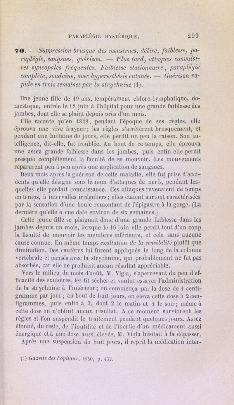 ÎO. — Supp7'ession brusque des memtt'ues, délh'e, faiblesse, pa- raplégie, sangsues, guérison. — Plus tard, attaques convulsi- ves syncopales fréquentes. Faiblesse stationnaire, paraplégie complète, soudaine, avec hyperesthésie cutanée. — Guérison ra- pide en trois semaines par la sti'ychnine (1). Une jeune fille de 19 ans, lempérament chloro-lympliatique, do- mestique, entrée le 12 juin à l'hôpital pour une grande faiblesse des jambes, dont elle se plaint depuis près d’un mois. Elle raconte qu’en 1848, pendant l’époque de scs règles, elle éprouva une vive frayeur; les règles s’arrêtèrent brusquement, et pendant une huitaine de jours, elle perdit un peu la raison. Son in- telligence, dit-elle, fut troublée. Au bout de ce temps, elle éprouva une assez grande faiblesse dans les jambes, puis enfin elle perdit presque complètement la faculté de se mouvoir. Les mouvements reparurent peu à peu après une application de sangsues. Deux mois après la guérison de cette maladie, elle fut prise d’acci- dents qu’elle désigne sous le nom d’attaques de nerfs, pendant les- quelles elle perdait connaissance. Ces attaques revenaient de temps en temps, à intervalles irréguliers; elles étaient surtout caractérisées par la sensation d’une houle remontant de l’épigastre à la gorge. (La dernière qu’elle a eue date environ de six semaines.) Cette jeune fille se plaignait donc d’une grande faiblesse dans les jambes depuis un mois, lorsque le 16 juin elle perdit tout d’un coup la faculté de mouvoir les membres inférieurs, et cela sans aucune cause connue. En même temps exaltation de la sensibilité plutôt que diminution. Des cautères lui furent appliqués le long de la colonne vertébrale et pansés avec la strychnine, qui probablement ne fut pas absorbée, car elle ne produisit aucun résultat appréciable. Vers le milieu du mois d'août, M. Vigla, s’apercevant du peu d’ef- ficacité des exutoires, les fit sécher et voulut essayer l’administration de la strychnine à l’intérieur; on commença par la dose de 1 centi- gramme par jour; au bout de huit jours, on éleva cette dose à 2cen- tigrammes, puis enfin à 3, dont 2 le matin et 1 le soir; môme à cette dose on n’obtint aucun résultat. A ce moment survinrent les règles et l’on suspendit le liailement pendant quelques jours. Assez étonné, du reste, de l’inutilité et de l’inertie d’un médicament aussi énergique et à une dose aussi élevée, M. Vigla hésitait à la dépasser. Après une suspension de huit jours, il reprit la médication inter- {i) Ga;:ctle des hôpitaux, ISüO, p. i32.