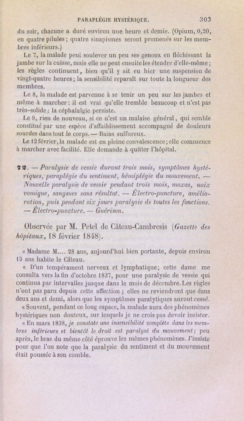 du soir, chacune a duré environ une heure et demie. (Opium, 0,20, en quatre pilules; quatre sinapismes seront promenés sur les mem- bres inférieurs.) Le 7, la malade peut soulever un peu ses genoux en fléchissant la jambe sur la cuisse, mais elle ne peut ensuite les étendre d'elle-même ; les règles continuent, bien qu’il y ait eu hier une suspension de vingt-quatre heures ; la sensibilité reparaît sur toute la longueur des membres. Le 8, la malade est parvenue à se tenir un peu sur les jambes et même à marcher : il est vrai qu’elle tremble beaucoup et n’est pas très-solide; la céphalalgie persiste. Le 9, rien de nouveau, si ce n’est un malaise général, qui semble constitué par une espèce d’affaiblissement accompagné de douleurs sourdes dans tout le corps.— Bains sulfureux. Le 12février,la malade est en pleine convalescence;elle commence à marcher avec facilité. Elle demande à quitter l’hôpital. 9*. —Paralysie de vessie durant trois mois, symptômes hysté- riques, paraplégie du sentiment, hémiplégie du mouvement. — Nouvelle paralysie de vessie pendant trois mois, moxas, noix vomique, sangsues sans résultat. — Electro-puncture, amélio- ration, puis pendant six jours paralysie de toutes les fonctions. — E lectro-puncture. — Guérison. Obsence par M. Petel de Cûteau-Cambresis [Gazette des hôpitaux, 18 février 1848). «Madame .M.... 28 ans, aujourd’hui bien portante, depuis environ 15 ans habite le Gâteau. « D'un tempérament nerveux et lymphatique; cette dame me consulta vers latin d’octobre 1837, pour une paralysie de vessie qui continua par intervalles jusque dans le mois de décembre. Les règles n’ont pas paru depuis cette affection ; elles ne reviendront que dans deux ans et demi, alors que les symptômes paralytiques auront cessé. « Souvent, pendant ce long espace, la malade aura des phénomènes hystériques non douteux, sur lesquels je ne crois pas devoir insister. « En mars 1838, je constate une insensibilité complète dans les mem- bres inférieurs et bientôt le droit est paralysé du mouvement; peu après, le bras du même côté éprouve les mêmes phénomènes. J’insiste pour que l’on note que la paralysie du sentiment et du mouvement était poussée à son comble.