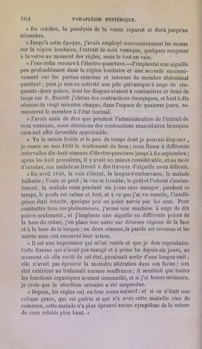 « En octobre, la paralysie de la vessie reparut et dura jusqu’en décembre. « Jusqu’à cette époque, j’avais employé succcessivement les moxas sur la région lombaire, l’extrait de noix vomique, quelques sangsues à la vulve au moment des règles, mais le tout en vain. « J’eus enfin recours à l'électro-puncture.—J’implantai une aiguille peu profondément dans la région lombaire et une seconde successi- vement sur les parties externes et internes du membre abdominal paralysé ; puis je mis en activité une pile galvanique à auge de cin- i|uantc-(Jeux paires, dont les disques avaient 4 centimètres et demi de large sur C. Bientôt j’obtins dos contractions énergiques, et huit à dix •séances de vingt minutes chaque, dans l’espace de quatorze jours, ra- menèrent le membre à l’état normal. a J’avais omis de dire que pendant l'administration de l'extrait de noix vomique, nous obtenions des contractions musculaires brusques sans nul effet favorable appréciable. « Vu la saison froide et le peu de temps dont je pouvais disposer , je remis en mai 1839 le traitement du bras; nous fîmes à différents intervalles dix-huit séances d'électro-puncture jusqu’à fin septembre ; après les buit premières, il y avait un mieux considéi able, et au mois d’octobre, ma malade se livrait à des travaux d’aiguille assez délicats. « En avril 1810, la voix s'éteint, la langue s’embarrasse, la malade balbutie ; l’ouïe se perd ; la vue se trouble; le goût et l’odorat s’anéan- tissent; la malade reste pendant six jours sans manger, pendant ce temps, le pouls est calme et lent, et à ce que j’ai vu ensuite, l'intelli- gence était intacte, quoique peu ou point servie par les sens. Pour combattre tous ces phénomènes, j’arme une machine à auge de dix paires seulement, et j'implante une aiguille en différents points de la base du crâne, j'en place une autre sur diverses régions de la face et à la base de la langue ; en deux séances,la parole est revenue et les autres sens ont recouvré leur action. « 11 est une impression qui m’est restée et que je dois reproduire. Cette femme qui n’avait pas mangé et à peine bu depuis six jours, au moment où elle sortit de cet état, paraissait sortir d'une longue nuit ; elle n’avait pas éprouvé la moindre altération dans son faciès ; son état extérieur ne trahissait aucune souffrance; il semblait que toutes les fonctions organiques avaient sommeillé, et si j’ai bonne mémoire, je crois que la sécrétion urinaire a été suspendue. « Depuis, les règles ont eu leur cours naturel ; et si ce n’était une colique grave, qui est guérie et qui n’a avec cette maladie rien de commun, cette malade n’a plus éprouvé aucun symptôme de la nature de ceux relatés plus haut. »