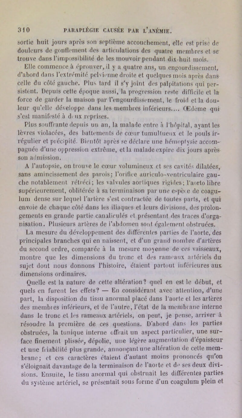 sortie huit jours après son soplième accouchement, elle est prise de douleurs de gontlcinenl des articulations des quatre membres et se trouve dans l’impossibilité de les mouvoir pendant dix-huit mois. Elle commence à éprouver, il y a quatre ans, un engourdissement, d’abord dans l’extrémité pelvienne droite et quelques mois après dans celle du coté gauche. Plus tard il s'y joint des palpitations qui per- sistent. Depuis cette époque aussi, la progression reste difficile et la force de garder la maison par rengourdissement, le froid et la dou- leur qu’elle dé\eloppe dans les membres inférieurs.... OEdeme qui s’est manifesté à di nx reprises. Plus soulîrante depuis un an, la malade entre à riièpilal, ayant les lèvres violacées, des battements de cœur tumultueux et le [)ouls ir- régulier et piécipité. Bientôt après se déclare une hénif'ptysie accom- pagnée d’une oppression extrême, et la malade expire dix jours après son admission. A l’autopsie, on trouve le cœur volumineux et ses cavités dilatées, sans amincissement des parois; l’orifice auriculo-ventriculaire gau- che notablement rétréci; les valvules aortiques rigides; l’aorto libre supérieurement, oblitérée à sa tciminaison par une espèce de coagu- lum dense sur lequel l’artère s’est contractée de toutes parts, et qui envoie de chaque coté dans les ilia(|ucs et leurs divisions, des prolon- gements eu grande partie caualiculés cl présentant des traces d’orga- nisation. Plusieurs artères de l’abdomen sont également obstruées, La mesure du développement des différentes [cariies de l’aorte, des principales branches qui en naissent, et d’un gtand nombre d’artères du second ordre, comparée à la mesure moyenne de ces vaisseaux, montre que les dimensions du tronc et des rameaux aitérielsdu sujet dont nous donnons l’histoire, étaient partout inférieures aux dimensions ordinaires. Quelle est la nature de celte altération? quel en est le début, et quels en furent les effets? — En considérant avec attention, d'une part, la disposition du tissu anormal placé dans l’aorte et les artères des membies inférieurs, et de l’autre, l’état de la membiane interne dans le tronc et les rameaux artériels, on peut, je pense, arriver à résoudre la première de ces questions. D’abord dans les parties obstruées, la tunique interne offrait un aspect particulier, une sur- face finement plissée, dépolie, une légère augmentai ion d’épaisseur et une fi iabililé plus grande, annonçant une altération de celle mem- brane; et CCS caiactères étaient d’autant moins piononcés qu'on s’éloignait davantage de la terminaison de 1 aoite cl de ses deux divi- sions. Ensuite, le tissu anormal qui obstruait les différentes parties du système artériel, se présentait sous forme d’un coagulum plein et