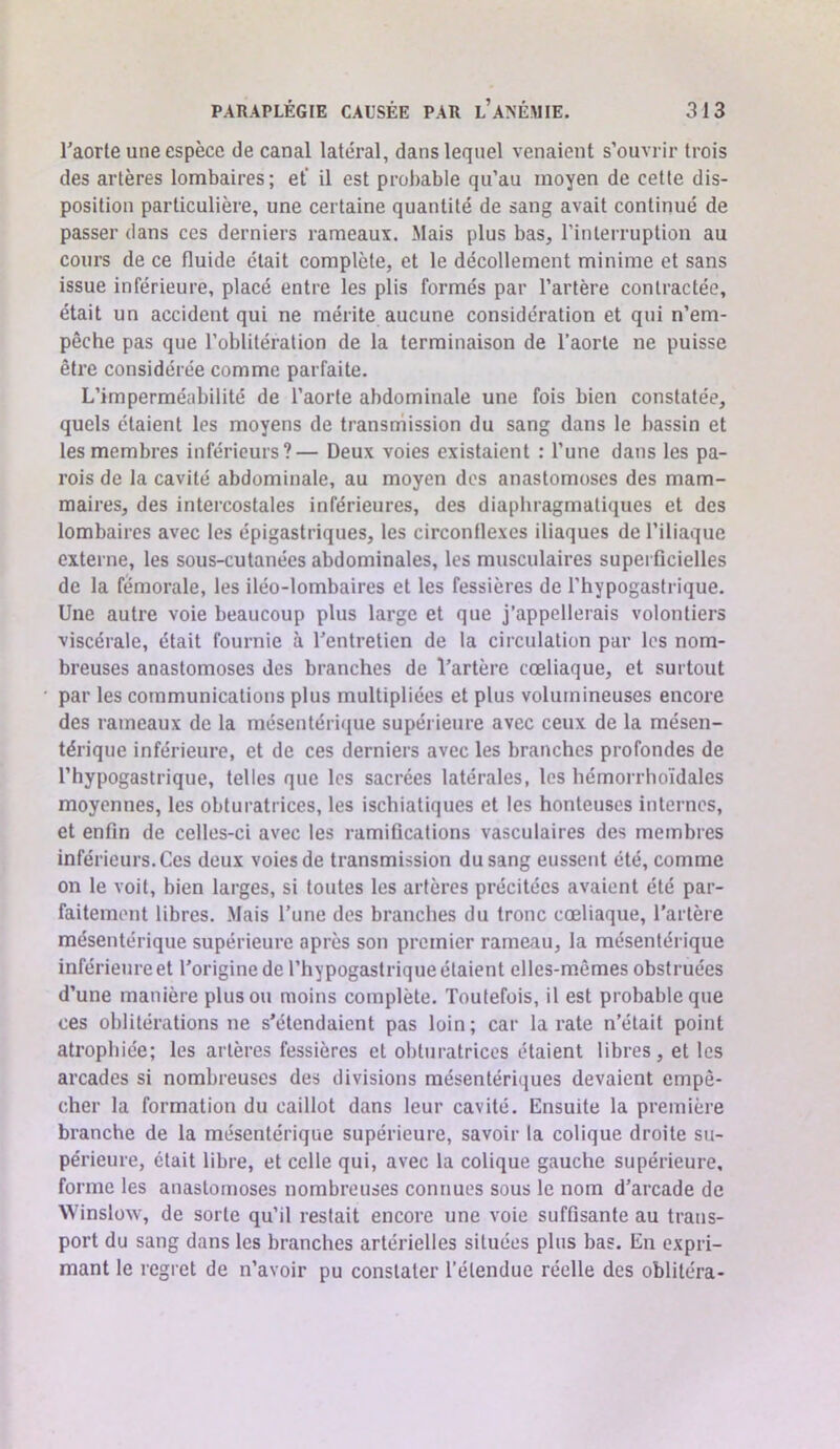 l'aorle une espèce de canal latéral, dans lequel venaient s’ouvrir trois des artères lombaires; et’ il est probable qu’au moyen de cette dis- position particulière, une certaine quantité de sang avait continué de passer dans ces derniers rameaux. Mais plus bas, l’inlerruption au cours de ce fluide était complète, et le décollement minime et sans issue inférieure, placé entre les plis formés par l’artère contractée, était un accident qui ne mérite aucune considération et qui n’em- pêche pas que l’oblitération de la terminaison de l’aorte ne puisse être considérée comme parfaite. L’imperméabilité de l’aorte abdominale une fois bien constatée, quels étaient les moyens de transmission du sang dans le bassin et les membres inférieurs?— Deux voies existaient : l’une dans les pa- rois de la cavité abdominale, au moyen des anastomoses des mam- maires, des intercostales inférieures, des diaphragmatiques et des lombaires avec les épigastriques, les circonflexes iliaques de l’iliaque externe, les sous-cutanées abdominales, les musculaires superficielles de la fémorale, les iléo-lombaires et les fessières de l’hypogastrique. Une autre voie beaucoup plus large et que j’appellerais volontiers viscérale, était fournie à l’entretien de la circulation par les nom- breuses anastomoses des branches de l’artère cœliaque, et surtout par les communications plus multipliées et plus volumineuses encore des rameaux de la mésentérique supérieure avec ceux de la mésen- térique inférieure, et de ces derniers avec les branches profondes de l’hypogastrique, telles que les sacrées latérales, les hémorrhoïdales moyennes, les obturatrices, les ischiatiques et les honteuses internes, et enfin de celles-ci avec les ramifications vasculaires des membres inférieurs. Ces deux voies de transmission du sang eussent été, comme on le voit, bien larges, si toutes les artères précitées avaient été par- faitement libres. Mais l’une des branches du tronc cœliaque, l’artère mésentérique supérieure après son premier rameau, la mésentérique inférieure et l’origine de l’hypogaslrique étaient elles-mêmes obstruées d’une manière plus ou moins complète. Toutefois, il est probable que ces oblitérations ne s’étendaient pas loin; car la rate n’était point atrophiée; les artères fessières et obturatrices étaient libres, et les arcades si nombreuses des divisions mésentériques devaient empê- cher la formation du caillot dans leur cavité. Ensuite la première branche de la mésentérique supérieure, savoir la colique droite su- périeure, était libre, et celle qui, avec la colique gauche supérieure, forme les anastomoses nombreuses connues sous le nom d’arcade de Winslüw, de sorte qu’il restait encore une voie suffisante au trans- port du sang dans les branches artérielles situées plus bas. En expri- mant le regret de n’avoir pu constater l’étendue réelle des oblitéra-