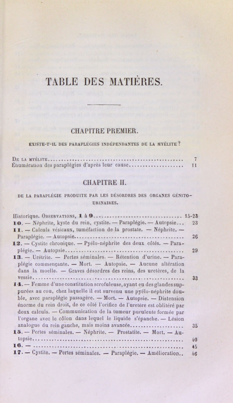 TABLE DES MATIERES. CII.\PITRE PREMIER. EXISTE-T-IL DES PARAPLÉGIES INDÉPENDANTES DE LA MYÉLITE? De la myélite 7 £iuiméralion des paraplégies d'après leur cause U CHAPITRE II. DE LA PARAPLÉGIE PRODUITE PAR LES DÉSORDRES DES ORGANES GÉNITO- URINAIRES. Hisloriqne. Observations, 1 àO 15-23 10. — Néphrite, kyste du rein, cystite. — Paraplégie. — Autopsie... 23 11. — Calculs vésicaux, tuméfaction de la prostate. — Néphrite. — Paraplégie. — Autopsie 26 12. — Cystite chronique. — Pyélo-néphrile des deux côtés. — Para- plégie. — Autopsie 29 13. — Urétrite. — Pertes séminales. — Rétention d’urine. — Para- plégie commençante. — Mort. — Autopsie. — Aucune altération dans la moelle. — Graves désordres des reins, des uretères, de la vessie 33 t‘1. — Femme d’uneconstitution scrofuleuse, ayant eu des glandes sup- purées au cou, chez laquelle il est survenu une pyélu-néphrite dou- ble, avec paraplégie passagère. — Mort. — Autopsie. — Distension énorme du rein droit, de ce côté l’orifice de l’uretère est oblitéré par deux calculs. — Communication de la tumeur purulente formée par l’organe avec le côlon dans lequel le liquide s’épanche. — Lésion anaiogue du rein gauche, mais moins avancée 35 15. — Pertes séminales. — Néphrite. — Prostatite. — Mort. — Au- topsie 40 45 lî* — Cystite. — Pertes séminales. — Paraplégie. — Amélioration.. 46