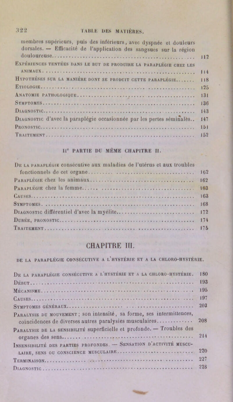 I \Hl.h DKS M VIIliUKS. !2 membres supérieurs, puis des inférieurs, avec dyspnée el douleurs dorsales. — KfDcacilé de l’applicalion des sangsues sur la région douloureuse I12 KxPÉniESCES TENTÉES DANS I.E BUT DE PRODUIKE LA PARAPLÉGIE CHEZ LES ANIMAUX f Hypothèses sur la maniéré dont se produit cette paraplégie 118 Etiologie i25 Anatomie pathologique 13I Symptômes 136 Diagnostic 143 Diagnostic d’avec la paraplégie occasionnée par les perles séminalès.. 147 Pronostic 15l Traitement 152 U* PARTIE DU MÊME CHAPITRE II. De la paraplégie consécutive aux maladies de Tulérus et aux troubles fonctionnels de cet organe IC2 I‘arapléoie chez les animaux 162 Paraplégie chez la femme 163 Causes l63 Symptômes 168 Diagnostic différentiel d’avec la myélite 172 Durée, pronostic 174 Traitement 175 CHAPITRE III. DE LA paraplégie CONSÉCUTIVE A l’hYSTÉRIE ET A LA CHLORO-HYSTÉRIE. De la paraplégie consécutive a l'hystérie et a la chloro-hystérie. 180 Début 193 Mécanisme 195 Causes *97 Symptômes généraux 203 Paralysie du mouvement; son intensité, sa forme, ses intermittences, coïncidences de diverses autres paralysies musculaires 208 Paralysie de la sensibilité superficielle et profonde. — Troubles des organes des sens 214 Insensibilité des parties profondes. — Sensation d activité muscu- laire, SENS ou conscience MUSCULAIRE 220 Terminaison 227 Diagnostic 228