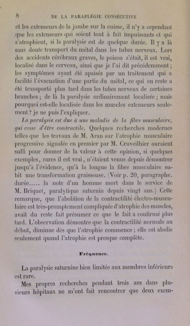 et les extenseurs de la jambe sur la cuisse, il n’y a cependant que les extenseurs qui soient tout à fait impuissants et qui s’atrophient, si la paralysie est de quelque durée. 11 y a là sans doute transport du métal dans les tubes nerveux. Lors des accidents cérébraux graves, le poison s’était, il est vrai, localisé dans le cerveau, ainsi que je l’ai dit précédemment ; les symptômes ayant été apaisés par un traitement qui a facilité l’évacuation d’une partie du métal, ce qui en reste a été transporté plus tard dans les tubes nerveux de certaines branches; de là la paralysie ordinairement localisée ; mais pourquoi est-elle localisée dans les muscles extenseurs seule- ment? je ne puis l’expliquer. La paralysie est due à une maladie de la fibre musculaire, qui cesse d'être contractile. Quelques recherches modernes telles que les travaux de M. Aran sur l’atrophie musculaire progressive signalée en premier par M. Cruveilhier auraient suffi pour donner de la valeur à cette opinion, si quelques exemples, rares il est vrai, n’étaient venus depuis démontrer jusqu’à l’évidence, qu’à la longue la fibre musculaire su- hit une transformation graisseuse. (Voirp. 20, paragraphe. durée la note d’un homme mort dans le service de M. Briquet, paralytique saturnin depuis vingt ans.) Cette remarque, que l’abolition de la contractilité électro-muscu- laire est très-promptement compliquée d’atrophie des muscles, avait du reste fait présumer ce que le fait a confirmé plus tard. L’observation démontre que la contractilité normale au début, diminue dès que l’atrophie commence ; elle est abolie seulement quand l’atrophie est presque complète. Fréquence. La paralysie saturnine bien limitée aux membres inférieurs est rare. Mes propres recherches pendant trois ans dans plu- sieurs hôpitaux ne m’ont fait rencontrer que deux exem-