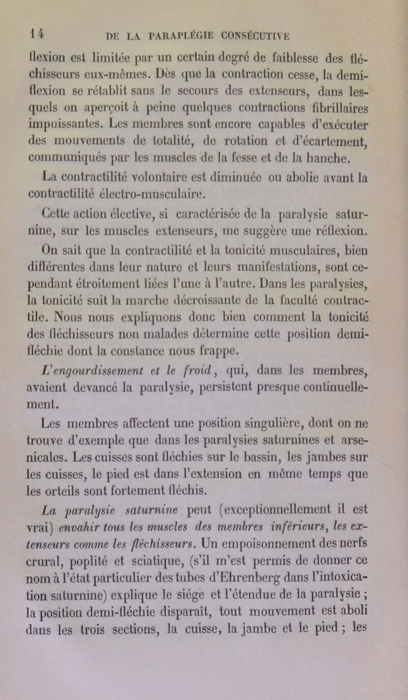 llexion est limitée par un certain degré de faiblesse des flé- chisseurs eux-mêmes. Dès que la contraction cesse, la demi- flexion se rétablit sans le secours des extenseurs, dans les- quels on aperçoit à peine quelques contractions fibrillaires impuissantes. Les membres sont encore capables d’exécuter des mouvements de totalité, de rotation et d’écartement, communiqués par les muscles de la fesse et de la hanche. La contractilité volontaire est diminuée ou abolie avant la contracli 1 ité électro-muscu 1 airc. Cette action élective, si caractérisée de la paralysie satur- nine, sur les muscles extenseurs, me suggère une réflexion. On sait que la contractilité et la tonicité musculaires, bien différentes dans leur nature et leurs manifestations, sont ce- pendant étroitement liées l’une à l’autre. Dans les paralysies, la tonicité suit la marche décroissante de la faculté contrac- tile. Nous nous expliquons donc bien comment la tonicité des fléchisseurs non malades détermine cette position demi- fléchie dont la constance nous frappe. L’engourdissement et le froid, qui, dans les membres, avaient devancé la paralysie, persistent presque continuelle- ment. Les membres affectent une position singulière, dont on ne trouve d’exemple que dans les paralysies saturnines et arse- nicales. Les cuisses sont fléchies sur le bassin, les jambes sur les cuisses, le pied est dans l’extension en même temps que les orteils sont fortement fléchis. La paralysie saturnine peut (exceptionnellement il est vrai) envahir tous les muscles des membres inférieurs, les ex- tenseurs comme les fléchisseurs. Un empoisonnement des nerfs crural, poplité et sciatique, (s’il m’est permis de donner ce nom à l’état particulier des tubes d’Ehrenberg dans l’intoxica- tion saturnine) explique le siège et l’étendue de la paralysie ; la position demi-fléchie disparaît, tout mouvement est aboli dans les trois sections, la cuisse, la jambe et le pied ; les