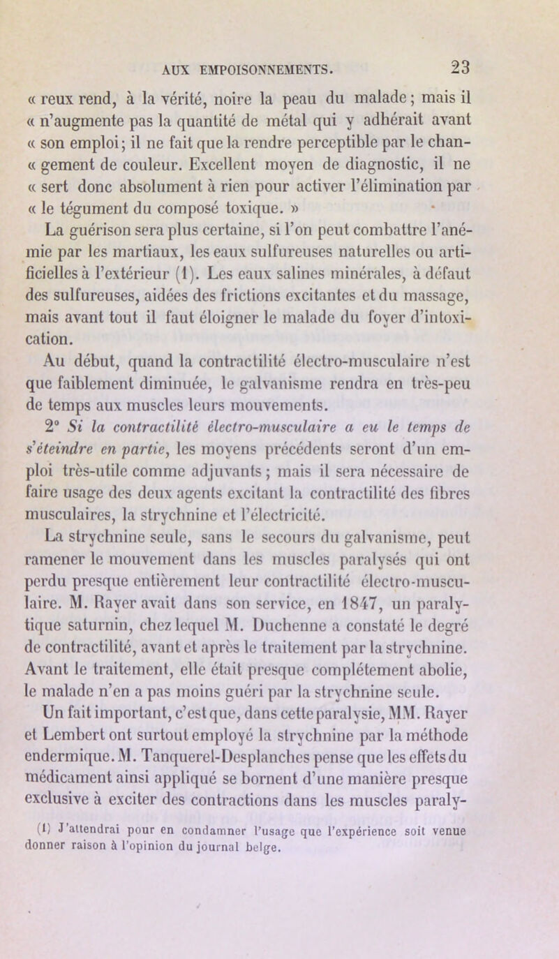 « reux rend, à la vérité, noire la peau du malade ; mais il « n’augmente pas la quantité de métal qui y adhérait avant « son emploi; il ne fait que la rendre perceptible par le chan- « gement de couleur. Excellent moyen de diagnostic, il ne « sert donc absolument à rien pour activer l’élimination par « le tégument du composé toxique. » La guérison sera plus certaine, si l’on peut combattre l’ané- mie par les martiaux, les eaux sulfureuses naturelles ou arti- ficielles à l’extérieur (1). Les eaux salines minérales, à défaut des sulfureuses, aidées des frictions excitantes et du massage, mais avant tout il faut éloigner le malade du foyer d’intoxi- cation. Au début, quand la contractilité électro-musculaire n’est que faiblement diminuée, le galvanisme rendra en très-peu de temps aux muscles leurs mouvements. 2° Si la contractilité électro-musculaire a eu le temps de s'éteindre en partie, les moyens précédents seront d’un em- ploi très-utile comme adjuvants ; mais il sera nécessaire de faire usage des deux agents excitant la contractilité des fibres musculaires, la strychnine et l’électricité. La strychnine seule, sans le secours du galvanisme, peut ramener le mouvement dans les muscles paralysés qui ont perdu presque entièrement leur contractilité électro-muscu- laire. M. Rayer avait dans son service, en 1847, un paraly- tique saturnin, chez lequel M. Duchenne a constaté le degré de contractilité, avant et après le traitement par la strychnine. Avant le traitement, elle était presque complètement abolie, le malade n’en a pas moins guéri par la strychnine seule. Un fait important, c’est que, dans cette paralysie, MM. Rayer et Lembertont surtout employé la strychnine par la méthode endermique. M. Tanquerel-Desplanches pense que les effets du médicament ainsi appliqué se bornent d’une manière presque exclusive à exciter des contractions dans les muscles paraly- (1) J'attendrai pour en condamner l’usage que l’expérience soit venue donner raison à l’opinion du journal belge.