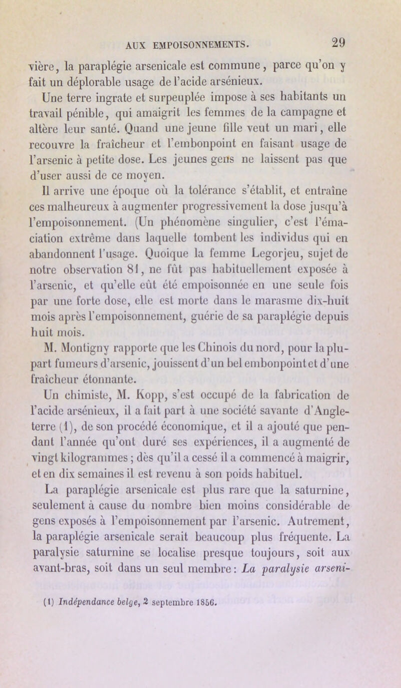 vière, la paraplégie arsenicale est commune, parce qu’on y fait un déplorable usage de l’acide arsénieux. Une terre ingrate et surpeuplée impose à ses habitants un travail pénible, qui amaigrit les femmes de la campagne et altère leur santé. Quand une jeune fille veut un mari, elle recouvre la fraîcheur et l’embonpoint en faisant usage de l’arsenic à petite dose. Les jeunes gens ne laissent pas que d’user aussi de ce moyen. Il arrive une époque où la tolérance s’établit, et entraîne ces malheureux à augmenter progressivement la dose jusqu’à l’empoisonnement. (Un phénomène singulier, c’est l’éma- ciation extrême dans laquelle tombent les individus qui en abandonnent l’usage. Quoique la femme Legorjeu, sujet de notre observation 81, ne fût pas habituellement exposée à l’arsenic, et qu’elle eût été empoisonnée en une seule fois par une forte dose, elle est morte dans le marasme dix-huit mois après l’empoisonnement, guérie de sa paraplégie depuis huit mois. M. Montigny rapporte que les Chinois du nord, pour la plu- part fumeurs d’arsenic, jouissent d’un bel embonpointet d’une fraîcheur étonnante. Un chimiste, M. Kopp, s’est occupé de la fabrication de l’acide arsénieux, il a fait part à une société savante d’Angle- terre (1), de son procédé économique, et il a ajouté que pen- dant l’année qu’ont duré ses expériences, il a augmenté de vingt kilogrammes ; dès qu’il a cessé il a commencé à maigrir, et en dix semaines il est revenu à son poids habituel. La paraplégie arsenicale est plus rare que la saturnine, seulement à cause du nombre bien moins considérable de gens exposés à l’empoisonnement par l’arsenic. Autrement, la paraplégie arsenicale serait beaucoup plus fréquente. La paralysie saturnine se localise presque toujours, soit aux avant-bras, soit dans un seul membre : La paralysie arseni- (1) Indépendance belge, 2 septembre 1856.