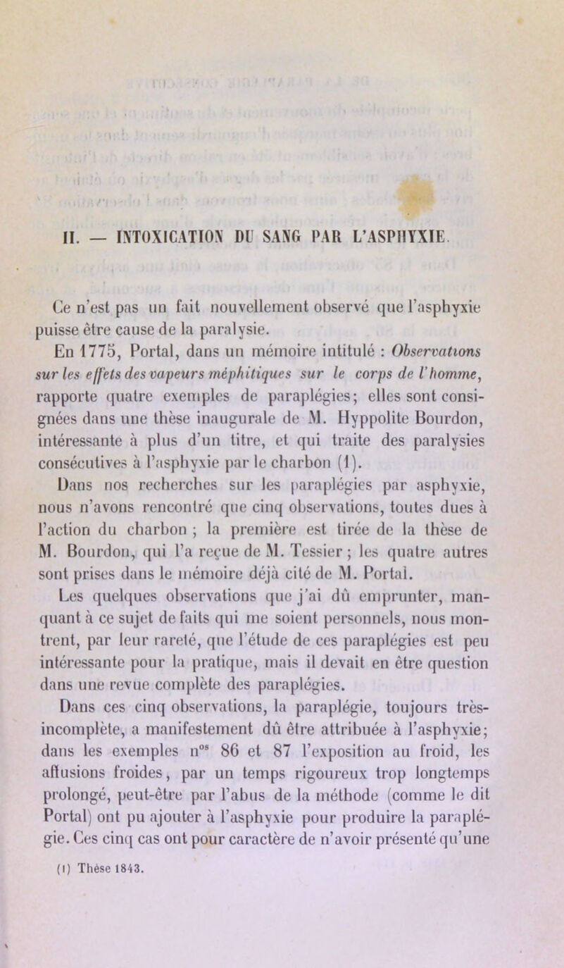 • i t'\ II. — INTOXICATION DU SANG PAR L’ASPHYXIE Ce n'est pas un fait nouvellement observé que l’asphyxie puisse être cause de la paralysie. En 1775, Portai, dans un mémoire intitulé : Observations sur les effets des vapeurs méphitiques sur le corps de ihomme, rapporte quatre exemples de paraplégies; elles sont consi- gnées dans une thèse inaugurale de Al. Hyppolite Bourdon, intéressante à plus d’un titre, et qui traite des paralysies consécutives à l’asphyxie par le charbon (1). Dans nos recherches sur les paraplégies par asphyxie, nous n’avons rencontré que cinq observations, toutes dues à l’action du charbon ; la première est tirée de la thèse de M. Bourdon, qui l’a reçue de M. Tessier ; les quatre autres sont prises dans le mémoire déjà cité de M. Portai. Les quelques observations que j’ai dû emprunter, man- quant à ce sujet de faits qui me soient personnels, nous mon- trent, par leur rareté, que l’étude de ces paraplégies est peu intéressante pour la pratique, mais il devait en être question dans une revue complète des paraplégies. Dans ces cinq observations, la paraplégie, toujours très- incomplète, a manifestement dû être attribuée à l’asphyxie; dans les exemples nos 86 et 87 l’exposition au froid, les allusions froides, par un temps rigoureux trop longtemps prolongé, peut-être par l’abus de la méthode (comme le dit Portai) ont pu ajouter à l’asphyxie pour produire la paraplé- gie. Ces cinq cas ont pour caractère de n’avoir présenté qu’une