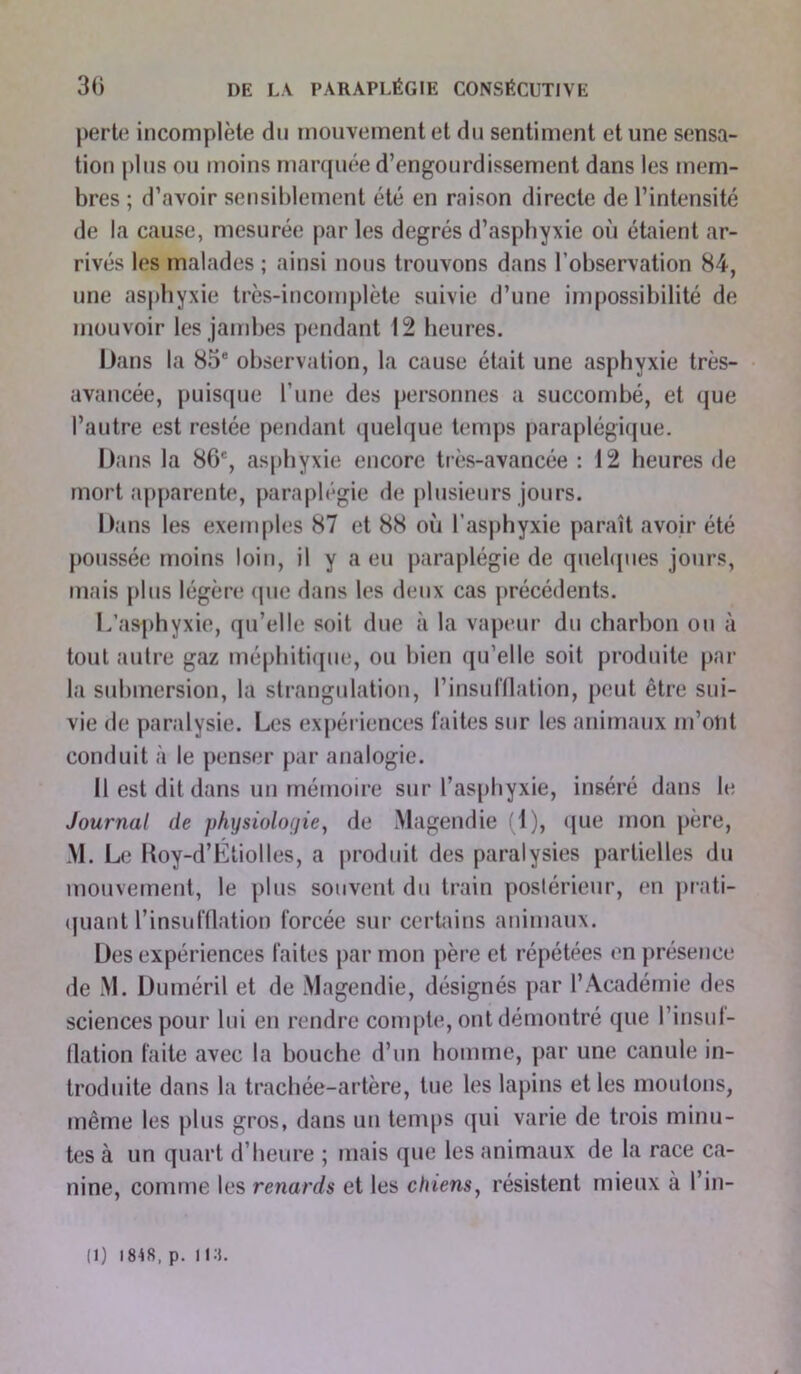 perte incomplète du mouvement et du sentiment et une sensa- tion plus ou moins marquée d’engourdissement dans les mem- bres ; d’avoir sensiblement été en raison directe de l’intensité de la cause, mesurée par les degrés d’asphyxie où étaient ar- rivés les malades ; ainsi nous trouvons dans l’observation 84, une asphyxie très-incomplète suivie d’une impossibilité de mouvoir les jambes pendant 12 heures. Dans la 85e observation, la cause était une asphyxie très- avancée, puisque l’une des personnes a succombé, et que l’autre est restée pendant quelque temps paraplégique. Dans la 86e, asphyxie encore très-avancée : 12 heures de mort apparente, paraplégie de plusieurs jours. Dans les exemples 87 et 88 où l’asphyxie paraît avoir été poussée moins loin, il y a eu paraplégie de quelques jours, mais plus légère que dans les deux cas précédents. L’asphyxie, qu’elle soit due à la vapeur du charbon ou à tout autre gaz méphitique, ou bien qu’elle soit produite par la submersion, la strangulation, l’insufflation, peut être sui- vie de paralysie. Les expériences faites sur les animaux m’ont conduit à le penser par analogie. Il est dit dans un mémoire sur l’asphyxie, inséré dans le Journal de physiologie, de Magendie (1), que mon père, M. Le Roy-d’Étiolles, a produit des paralysies partielles du mouvement, le plus souvent du train postérieur, en prati- quant l'insufflation forcée sur certains animaux. Des expériences faites par mon père et répétées en présence de M. Duméril et de Magendie, désignés par l’Académie des sciences pour lui en rendre compte, ont démontré que l’insuf- flation faite avec la bouche d’un homme, par une canule in- troduite dans la trachée-artère, tue les lapins et les moulons, même les plus gros, dans un temps qui varie de trois minu- tes à un quart d’heure ; mais que les animaux de la race ca- nine, comme les renards et les chiens, résistent mieux à l’in- (1) 1818, p. 11.3.