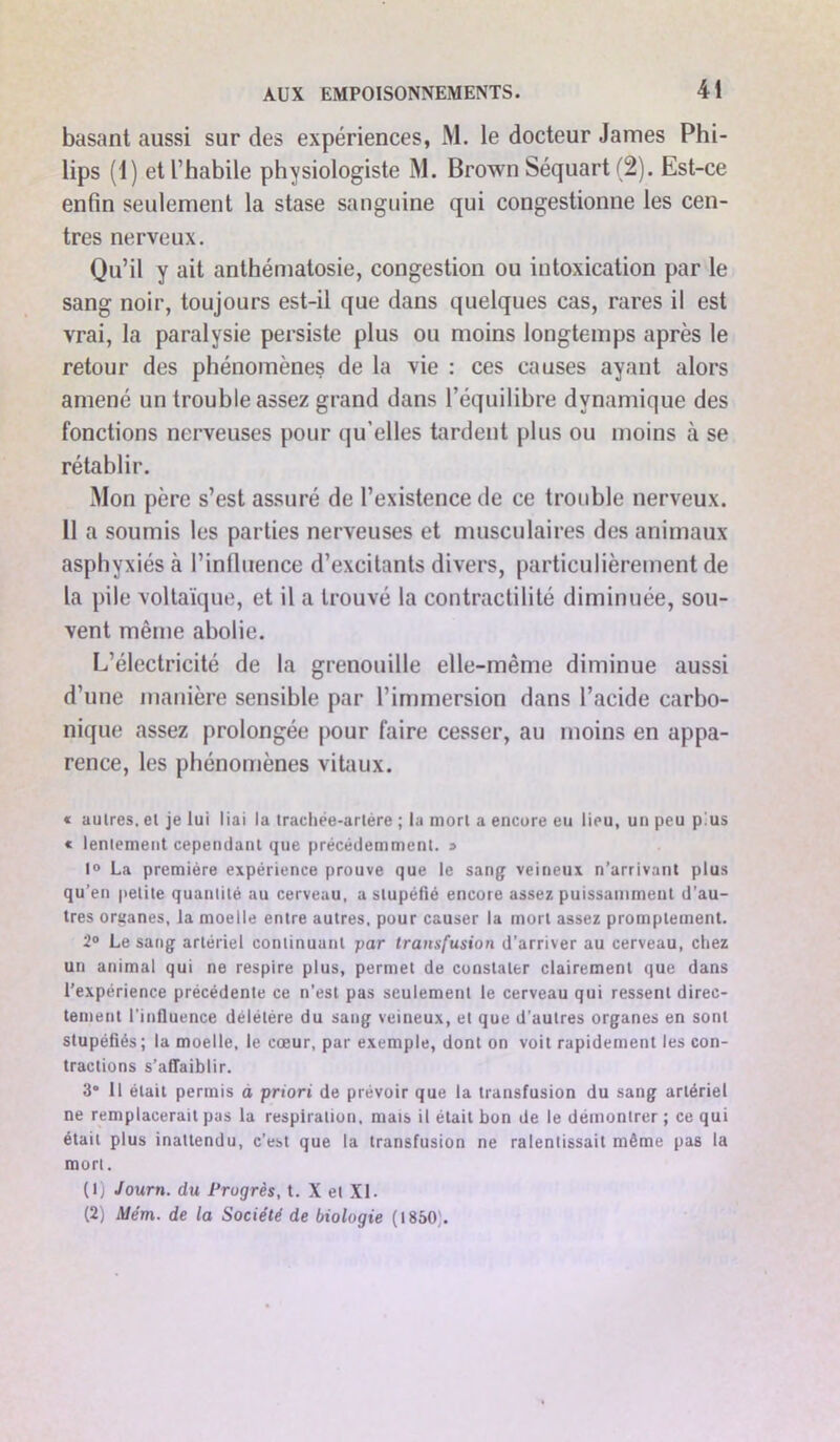 basant aussi sur des expériences, M. le docteur James Phi- lips (1) et l’habile physiologiste M. Brown Séquart (2). Est-ce enfin seulement la stase sanguine qui congestionne les cen- tres nerveux. Qu’il y ait anthématosie, congestion ou intoxication par le sang noir, toujours est-il que dans quelques cas, rares il est vrai, la paralysie persiste plus ou moins longtemps après le retour des phénomènes de la vie : ces causes ayant alors amené un trouble assez grand dans l’équilibre dynamique des fonctions nerveuses pour qu’elles tardent plus ou moins à se rétablir. Mon père s’est assuré de l’existence de ce trouble nerveux. Il a soumis les parties nerveuses et musculaires des animaux asphyxiés à l’influence d’excitants divers, particulièrement de la pile voltaïque, et il a trouvé la contractilité diminuée, sou- vent même abolie. L’électricité de la grenouille elle-même diminue aussi d’une manière sensible par l’immersion dans l’acide carbo- nique assez prolongée pour faire cesser, au moins en appa- rence, les phénomènes vitaux. « autres, et je lui liai la trachée-artère ; la mort a encore eu lieu, un peu plus « lentement cependant que précédemment. s 1° La première expérience prouve que le sang veineux n’arrivant plus qu’en petite quantité au cerveau, a stupéfié encore assez puissamment d’au- tres organes, la moelle entre autres, pour causer la mort assez promptement. 2° Le sang artériel continuant par transfusion d’arriver au cerveau, chez un animal qui ne respire plus, permet de constater clairement que dans l’expérience précédente ce n’est pas seulement le cerveau qui ressent direc- tement l’influence délétère du sang veineux, et que d’autres organes en sont stupéfiés; la moelle, le cœur, par exemple, dont on voit rapidement les con- tractions s’affaiblir. 3° 11 était permis a priori de prévoir que la transfusion du sang artériel ne remplacerait pas la respiration, mais il était bon de le démontrer ; ce qui était plus inattendu, c’est que la transfusion ne ralentissait même pas la mort. (1) Journ. du Progrès, t. X et XL (2) Mém. de la Société de biologie (1850;.