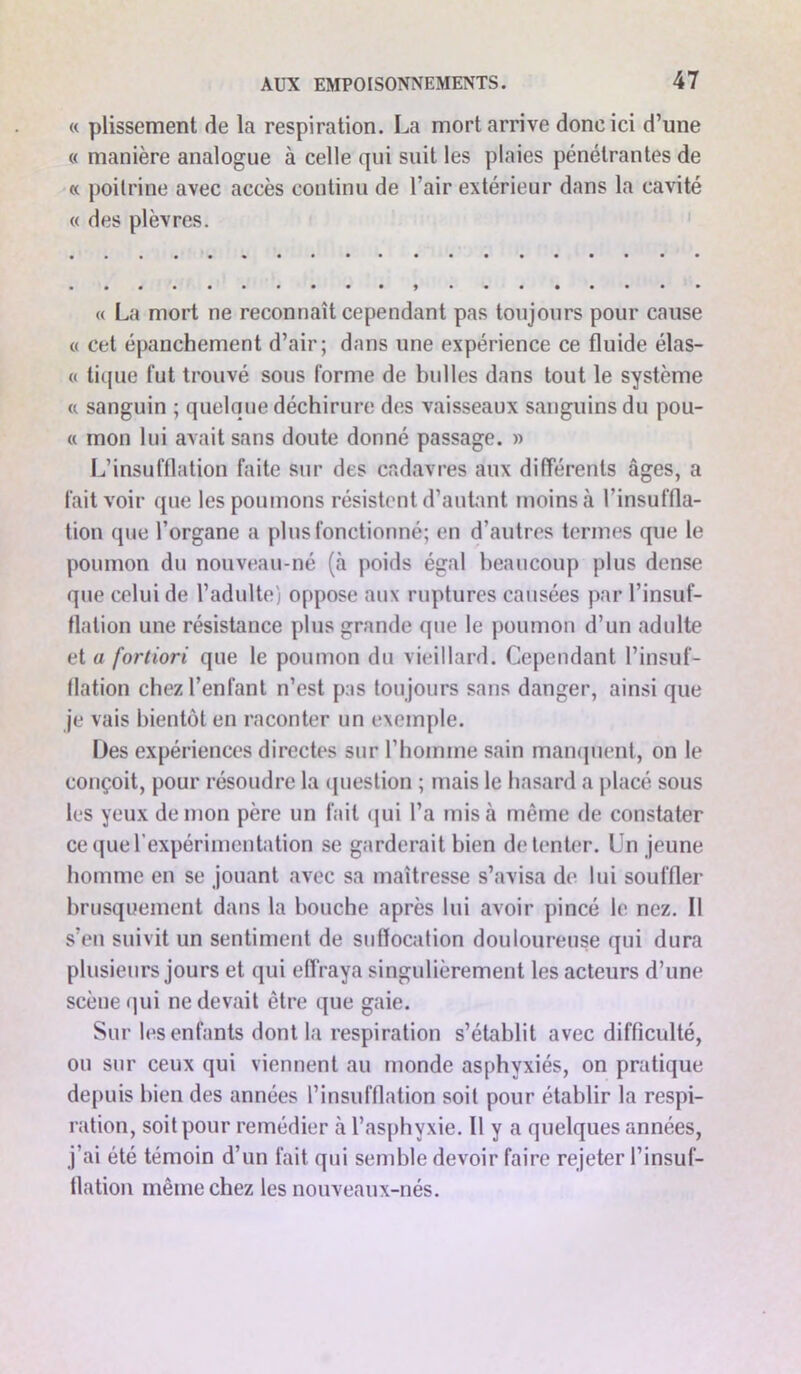 « plissement de la respiration. La mort arrive donc ici d’une « manière analogue à celle qui suit les plaies pénétrantes de « poitrine avec accès continu de l’air extérieur dans la cavité « des plèvres. « La mort ne reconnaît cependant pas toujours pour cause « cet épanchement d’air; dans une expérience ce fluide élas- « tique fut trouvé sous forme de bulles dans tout le système « sanguin ; quelque déchirure des vaisseaux sanguins du pou- « mon lui avait sans doute donné passage. » L’insufflation faite sur des cadavres aux différents âges, a fait voir que les poumons résistent d’autant moins à l’insuffla- tion que l’organe a plus fonctionné; en d’autres termes que le poumon du nouveau-né (à poids égal beaucoup plus dense que celui de l’adulte) oppose aux ruptures causées par l’insuf- flation une résistance plus grande que le poumon d’un adulte et a fortiori que le poumon du vieillard. Cependant l’insuf- flation chez l’enfant n’est pas tou jours sans danger, ainsi que je vais bientôt en raconter un exemple. Des expériences directes sur l’homme sain manquent, on le conçoit, pour résoudre la question ; mais le hasard a placé sous les yeux démon père un fait qui l’a mis à même de constater ce que l’expérimentation se garderait bien de tenter. Un jeune homme en se jouant avec sa maîtresse s’avisa de lui souffler brusquement dans la bouche après lui avoir pincé le nez. Il s’en suivit un sentiment de suffocation douloureuse qui dura plusieurs jours et qui effraya singulièrement les acteurs d’une scène qui ne devait être que gaie. Sur les enfants dont la respiration s’établit avec difficulté, ou sur ceux qui viennent au monde asphyxiés, on pratique depuis bien des années l’insufflation soit pour établir la respi- ration, soit pour remédier à l’asphyxie. Il y a quelques années, j’ai été témoin d’un fait qui semble devoir faire rejeter l’insuf- flation même chez les nouveaux-nés.