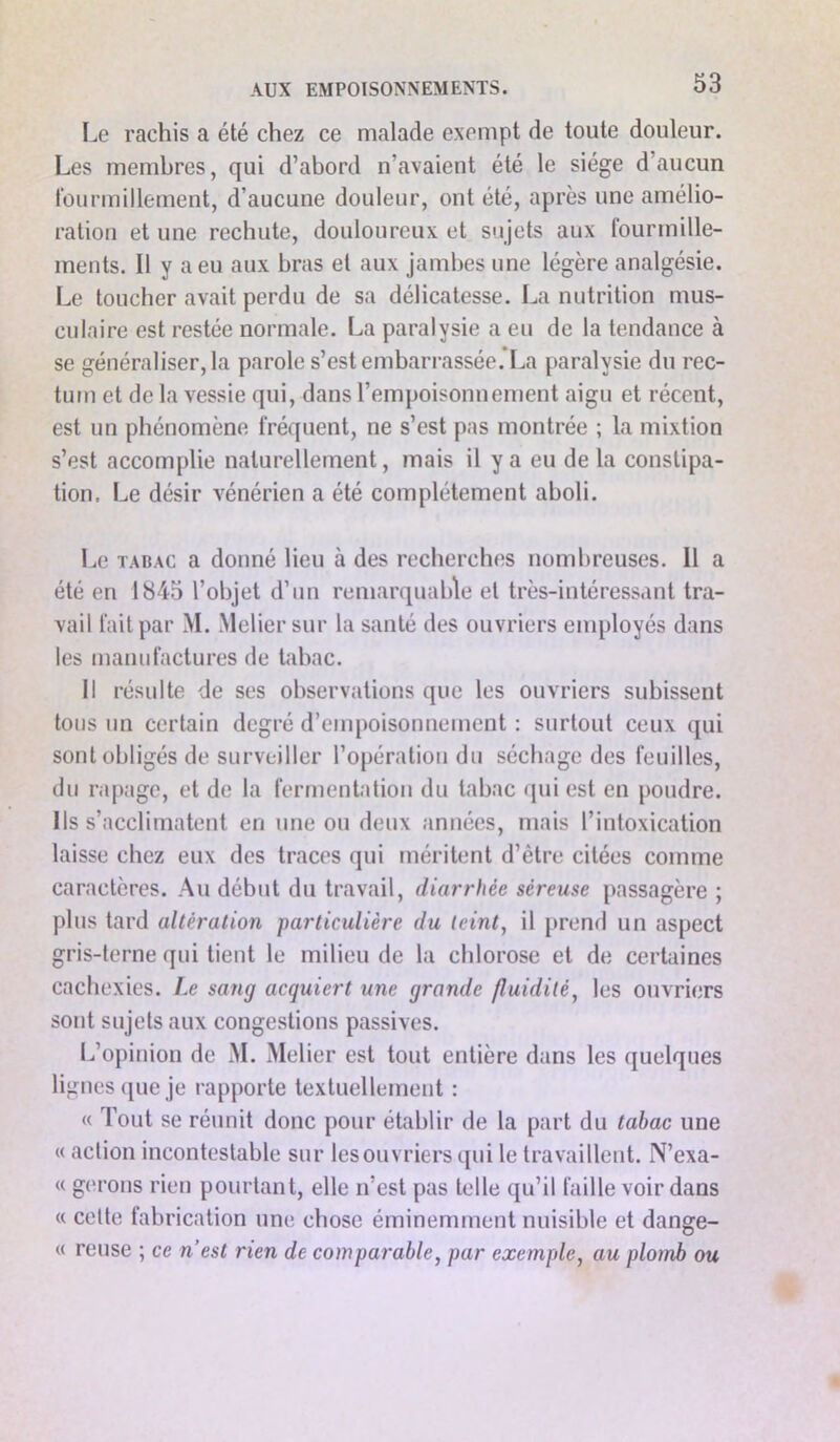 Le rachis a été chez ce malade exempt de toute douleur. Les membres, qui d’abord n’avaient été le siège d’aucun fourmillement, d’aucune douleur, ont été, après une amélio- ration et une rechute, douloureux et sujets aux fourmille- ments. Il y a eu aux bras et aux jambes une légère analgésie. Le toucher avait perdu de sa délicatesse. La nutrition mus- culaire est restée normale. La paralysie a eu de la tendance à se généraliser, la parole s’est embarrassée *La paralysie du rec- tum et de la vessie qui, dans l’empoisonnement aigu et récent, est un phénomène fréquent, ne s’est pas montrée ; la mixtion s’est accomplie naturellement, mais il y a eu de la constipa- tion. Le désir vénérien a été complètement aboli. Le tadac a donné lieu ti des recherches nombreuses. 11 a été en 1845 l’objet d’un remarquable et très-intéressant tra- vail fait par M. Melier sur la santé des ouvriers employés dans les manufactures de tabac. Il résulte de ses observations que les ouvriers subissent tous un certain degré d’empoisonnement : surtout ceux qui sont obligés de surveiller l’opération du séchage des feuilles, du rapage, et de la fermentation du tabac qui est en poudre. Ils s’acclimatent en une ou deux années, mais l’intoxication laisse chez eux des traces qui méritent d’être citées comme caractères. Au début du travail, diarrhée séreuse passagère ; plus tard altération particulière du teint, il prend un aspect gris-terne qui tient le milieu de la chlorose et de certaines cachexies. Le sang acquiert une grande fluidité, les ouvriers sont sujets aux congestions passives. L’opinion de M. Melier est tout entière dans les quelques lignes que je rapporte textuellement : « Tout se réunit donc pour établir de la part du tabac une « action incontestable sur les ouvriers qui le travaillent. N’exa- « gérons rien pourtant, elle n’est pas telle qu’il faille voir dans « cette fabrication une chose éminemment nuisible et dange- « reuse ; ce n’est rien de comparable, par exemple, au plomb ou