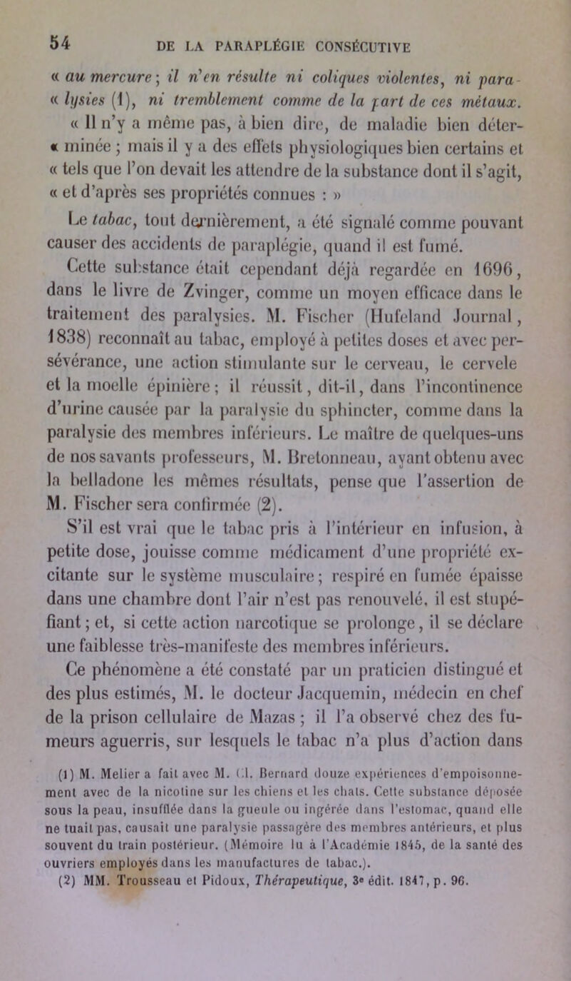 « au mercure-, il n'en résulte ni coliques violentes, ni para « lysies (1 ), ni tremblement comme de la jart de ces métaux. « 11 n’y a même pas, à bien dire, de maladie bien déter- « minée ; mais il y a des effets physiologiques bien certains et « tels que l’on devait les attendre de la substance dont il s’agit, « et d’après ses propriétés connues : » Le tabac, tout dernièrement, a été signalé comme pouvant causer des accidents de paraplégie, quand il est fumé. Cette substance était cependant déjà regardée en 1696, dans le livre de Zvinger, comme un moyen efficace dans le traitement des paralysies. M. Fischer (Hufeland Journal, 1838) reconnaît au tabac, employé à petites doses et avec per- sévérance, une action stimulante sur le cerveau, le cervele et la moelle épinière; il réussit, dit-il, dans l’incontinence d’urine causée par la paralysie du sphincter, comme dans la paralysie des membres inférieurs. Le maître de quelques-uns de nos savants professeurs, M. Bretonneau, ayant obtenu avec la belladone les mêmes résultats, pense que l'assertion de M. Fischer sera confirmée (2). S’il est vrai que le tabac pris à l’intérieur en infusion, à petite dose, jouisse comme médicament d’une propriété ex- citante sur le système musculaire; respiré en fumée épaisse dans une chambre dont l’air n’est pas renouvelé, il est stupé- fiant ; et, si cette action narcotique se prolonge, il se déclare une faiblesse très-manifeste des membres inférieurs. Ce phénomène a été constaté par un praticien distingué et des plus estimés, M. le docteur Jacquemin, médecin en chef de la prison cellulaire de Mazas ; il l’a observé chez des fu- meurs aguerris, sur lesquels le tabac n’a plus d’action dans (1) M. Melier a failavec M. (.1. Bernard douze expériences d’empoisonne- ment avec de la nicotine sur les chiens et les chats. Cette substance déposée sous la peau, insufflée dans la gueule ou ingérée dans l’estomac, quand elle ne tuait pas, causait une paralysie passagère des membres antérieurs, et plus souvent du train postérieur. (Mémoire lu à l’Académie 1846, de la santé des ouvriers employés dans les manufactures de tabac.). (2) MM. Trousseau et Pidoux, Thérapeutique, 3» édit. 1847, p. 96.