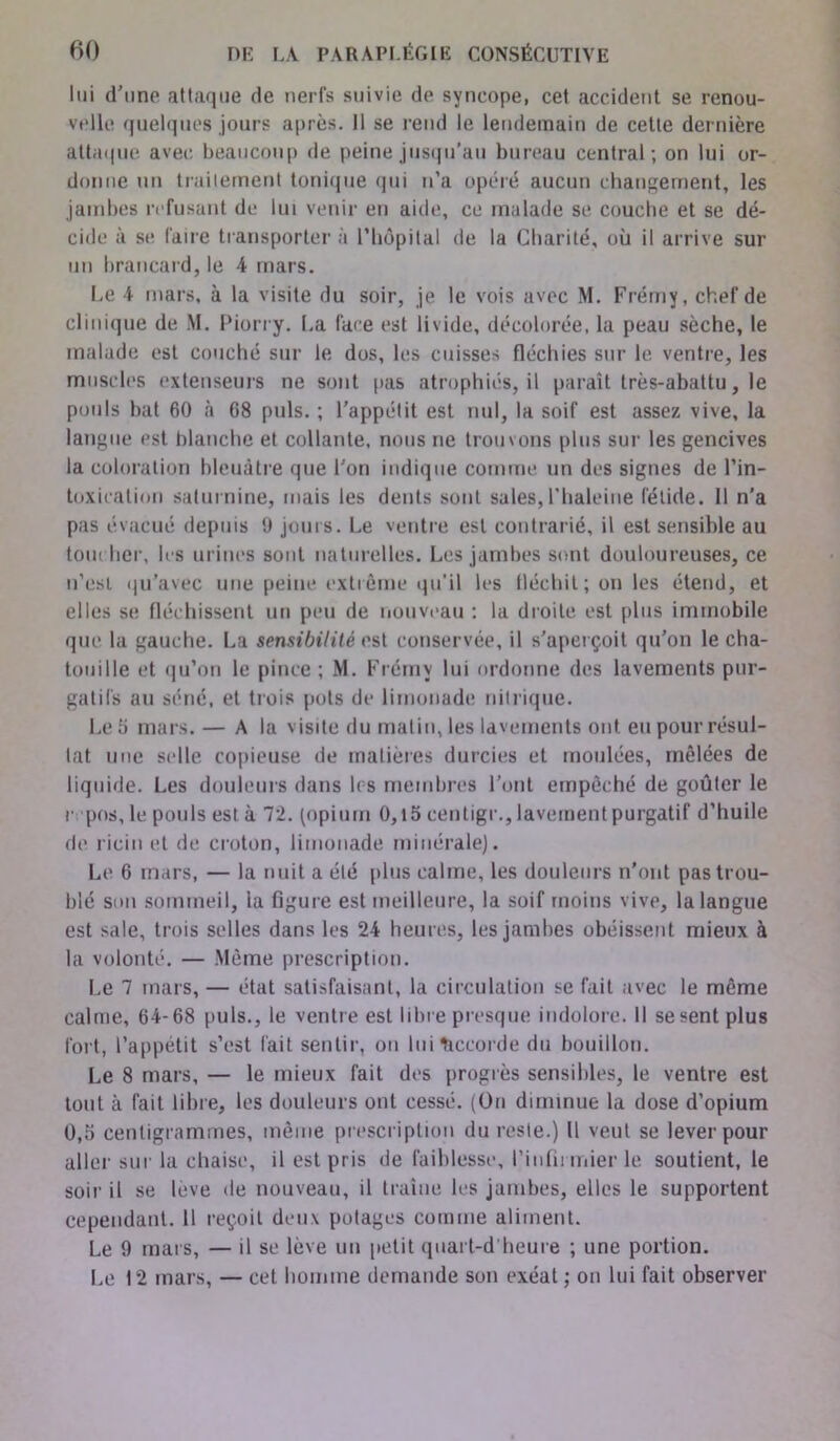 lui d'une attaque de nerfs suivie de syncope, cet accident se renou- velle quelques jours après. Il se rend le lendemain de cette dernière attaque avec beaucoup de peine jusqu’au bureau central; on lui or- donne tin traitement tonique qui n’a opéré aucun changement, les jambes refusant de lui venir en aide, ce malade se couche et se dé- cide à se faire transporter à l’hôpital de la Charité, où il arrive sur un brancard, le 4 mars. Le 4 mars, à la visite du soir, je le vois avec M. Frémy, chef de clinique de M. Piorry. La face est livide, décolorée, la peau sèche, le malade est couché sur le dos, les cuisses fléchies sur le ventre, les muscles extenseurs ne sont pas atrophiés, il paraît très-abattu, le pouls bat 60 à 68 puis.; l’appétit est nul, la soif est assez vive, la langue est blanche et collante, nous ne trouvons plus sur les gencives la coloration bleuâtre que l’on indique comme un des signes de l’in- toxication saturnine, mais les dents sont sales,l'haleine fétide. Il n’a pas évacué depuis 9 jours. Le ventre est contrarié, il est sensible au toiu her, les urines sont naturelles. Les jambes sont douloureuses, ce n’est qu’avec une peine extrême qu’il les fléchit ; on les étend, et elles se fléchissent un peu de nouveau : la droite est plus immobile que la gauche. La sensibilité est conservée, il s’aperçoit qu’on le cha- touille et qu’on le pince ; M. Frémy lui ordonne des lavements pur- gatifs au séné, et trois pots de limonade nitrique. Le îi mars.— A la visite du malin, les lavements ont eu pour résul- tat une selle copieuse de matières durcies et moulées, mêlées de liquide. Les douleurs dans les membres l’ont empêché de goûter le repos, le pouls est à 72. (opium 0,15 centigr., lavement purgatif d’huile de ricin et de croton, limonade minérale). Le 6 mars, — la nuit a été plus calme, les douleurs n’ont pas trou- blé son sommeil, la figure est meilleure, la soif moins vive, la langue est sale, trois selles dans les 24 heures, les jambes obéissent mieux à la volonté. — .Même prescription. Le 7 mars, — état satisfaisant, la circulation se fait avec le même calme, 64-68 puis., le ventre est libre presque indolore. Il se sent plus fort, l’appétit s’est fait sentir, on lui Accorde du bouillon. Le 8 mars, — le mieux fait des progrès sensibles, le ventre est tout à fait libre, les douleurs ont cessé. (On diminue la dose d’opium 0,5 centigrammes, même prescription du reste.) Il veut se lever pour aller sur la chaise, il est pris de faiblesse, l'infirmier le soutient, le soir il se levé de nouveau, il traîne les jambes, elles le supportent cependant. 11 reçoit deux potages comme aliment. Le 9 mai s, — il se lève un petit quart-d heure ; une portion. Le 12 mars, — cet homme demande son exéat ; on lui fait observer