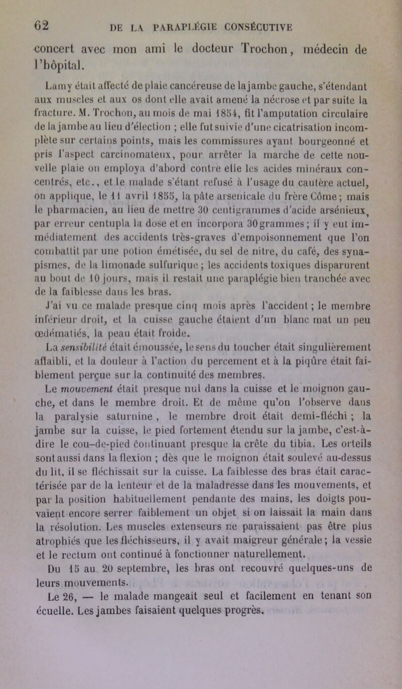 concert avec mon ami le docteur Trochon, médecin de l’hôpital. Lamy était airecté de plaie cancéreuse de lajambe gauche, s’étendant aux muscles et aux os dont elle avait amené la nécrose et par suite la fracture. M. Trochon, au mois de mai 1854, fit l’amputation circulaire de lajambe au lieu d’élection ; elle fut suivie d’une cicatrisation incom- plète sur certains points, mais les commissures ayant bourgeonné et pris l'aspect carcinomateux, pour arrêter la marche de cette nou- velle plaie on employa d’abord contre elle les acides minéraux con- centrés, etc., et le malade s’étant refusé à l’usage du cautère actuel, on applique, le li avril 1855, la pâte arsenicale du frère Côme; mais le pharmacien, au lieu de mettre 30 centigrammes d’acide arsénieux par erreur centupla la dose et en incorpora 30grammes; il y eut im- médiatement des accidents très-graves d’empoisonnement que l’on combattit par une potion émétisée, du sel de nitre, du café, des syna- pismes, de la limonade sulfurique; les accidents toxiques disparurent au bout de 10 jours, mais il restait une paraplégie bien tranchée avec de la faiblesse dans les bras. J’ai vu ce malade* presque cinq mois après l’accident ; le membre inférieur droit, et la cuisse gauche étaient d’un blanc mat un peu œdématiés, la peau était froide. La sensibilité était émoussée, lesensdu toucher était singulièrement afiaibli, et la douleur à l’action du percement et à la piqûre était fai- blement perçue sur la continuité des membres. Le mouvement était presque nul dans la cuisse et le moignon gau- che, et dans le membre droit. Et de même qu’on l’observe dans la paralysie saturnine , le membre droit était demi-fléchi ; la jambe sur la cuisse, le pied fortement étendu sur lajambe, c’est-à- dire le cou-de-pied continuant presque la crête du tibia. Les orteils sont aussi dans la flexion ; dès que le moignon était soulevé au-dessus du lit, il se fléchissait sur la cuisse. La faiblesse des bras était carac- térisée par de la lenteur et de la maladresse dans les mouvements, et par la position habituellement pendante des mains, les doigts pou- vaient encore serrer faiblement un objet si on laissait la main dans la résolution. Les muscles extenseurs ne paraissaient pas être plus atrophiés que les fléchisseurs, il y avait maigreur générale; la vessie et le rectum ont continué à fonctionner naturellement. Du 15 au 2U septembre, les bras ont recouvré quelques-uns de leurs mouvements. Le 26, — le malade mangeait seul et facilement en tenant son écuelle. Les jambes faisaient quelques progrès.