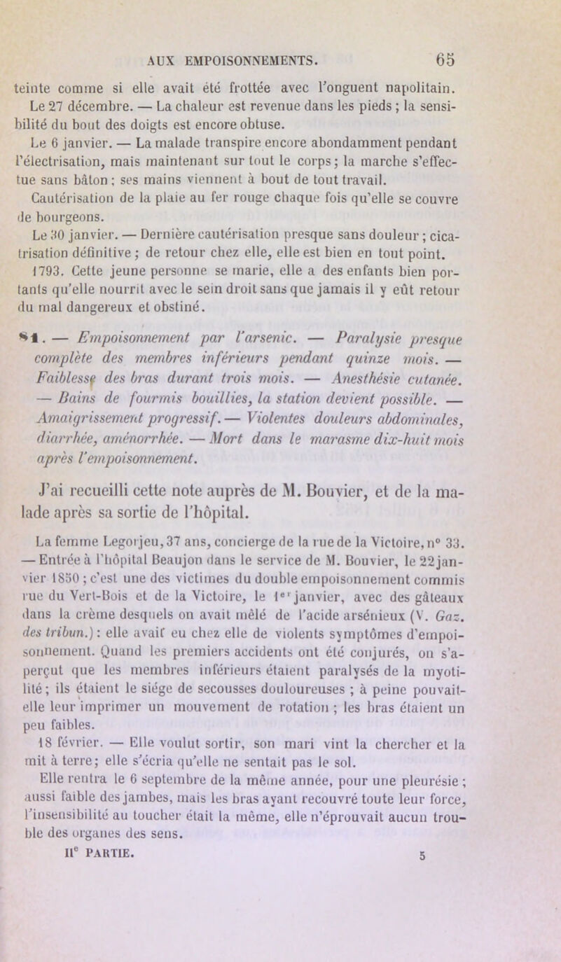 teinte comme si elle avait été frottée avec l'onguent napolitain. Le 27 décembre. — La chaleur est revenue dans les pieds ; la sensi- bilité du bout des doigts est encore obtuse. Le 6 janvier. — La malade transpire encore abondamment pendant l’électrisation, mais maintenant sur tout le corps; la marche s’effec- tue sans bâton; ses mains viennent à bout de tout travail. Cautérisation de la plaie au fer rouge chaque fois qu’elle se couvre de bourgeons. Le 30 janvier. — Dernière cautérisation presque sans douleur ; cica- trisation définitive ; de retour chez elle, elle est bien en tout point. 1793. Cette jeune personne se marie, elle a des enfants bien por- tants qu’elle nourrit avec le sein droit sans que jamais il y eût retour du mal dangereux et obstiné. *1.— Empoisonnement par l’arsenic. — Paralysie presque complète des membres inférieurs pendant quinze mois. — Faiblessf des bras durant trois mois. — Anesthésie cutanée. — Bains de fourmis bouillies, la station devient possible. — Amaigrissement progressif.— Violentes douleurs abdominales, diarrhée, aménorrhée. —Mort dans le marasme dix-huit mois après l’empoisonnement. J’ai recueilli cette note auprès de M. Bouvier, et de la ma- lade après sa sortie de l’hôpital. La femme Legoi jeu, 37 ans, concierge de la rue de la Victoire, n° 33. — Entrée à l’hôpital Beaujon dans le service de M. Bouvier, le 22jan- vier 1850; c’est une des victimes du double empoisonnement commis rue du Vert-Bois et de la Victoire, le lel janvier, avec des gâteaux dans la crème desquels on avait mêlé de l’acide arsénieux (V. Gaz. des tribun.) : elle avait eu chez elle de violents symptômes d’empoi- sonnement. Quand les premiers accidents ont été conjurés, on s'a- perçut que les membres inférieurs étaient paralysés de la myoti- lilé; ils étaient le siège de secousses douloureuses ; à peine pouvait- elle leur imprimer un mouvement de rotation ; les bras étaient un peu faibles. 18 février. — Elle voulut sortir, son mari vint la chercher et la mit à terre; elle s'écria qu'elle ne sentait pas le sol. Elle rentra le 6 septembre de la même année, pour une pleurésie ; aussi laible des jambes, mais les bras ayant recouvré toute leur force, l'insensibilité au toucher était la même, elle n’éprouvait aucun trou- ble des organes des sens. 11e PARTIE. 5