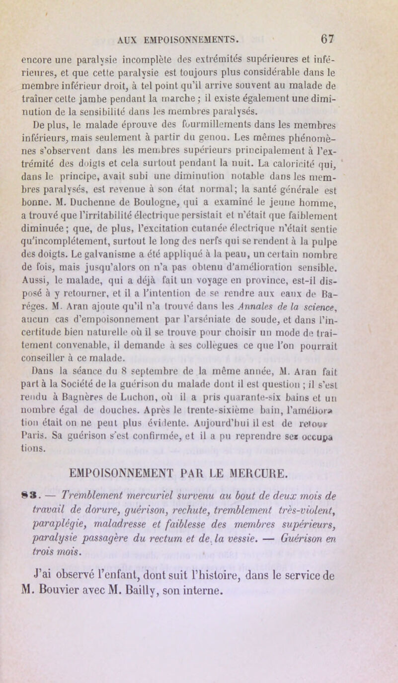 encore une paralysie incomplète des extrémités supérieures et infé- rieures, et que cette paralysie est toujours plus considérable dans le membre inférieur droit, à tel point qu’il arrive souvent au malade de traîner cette jambe pendant la marche ; il existe également une dimi- nution de la sensibilité dans les membres paralysés. De plus, le malade éprouve des fourmillements dans les membres inférieurs, mais seulement à partir du genou. Les mêmes phénomè- nes s’observent dans les membres supérieurs principalement à l’ex- trémité des doigts et cela surtout pendant la nuit. La caloricité qui, dans le principe, avait subi une diminution notable dans les mem- bres paralysés, est revenue à son état normal; la santé générale est bonne. M. Duchcnne de Boulogne, qui a examiné le jeune homme, a trouvé que l’irritabilité électrique persistait et n'était que faiblement diminuée; que, de plus, l’excitation cutanée électrique n’était sentie qu’incomplétement, surtout le long des nerfs qui se rendent à la pulpe des doigts. Le galvanisme a été appliqué à la peau, un cei tain nombre de fois, mais jusqu’alors on n’a pas obtenu d’amélioration sensible. Aussi, le malade, qui a déjà fait un voyage en province, est-il dis- posé à y retourner, et il a l’intention de se rendre aux eaux de Ba- réges. M. Aran ajoute qu’il n’a trouvé dans les Annales de la science, aucun cas d’empoisonnement par l’arséniate de soude, et dans l’in- certitude bien naturelle où il se trouve pour choisir un mode de trai- tement convenable, il demande à ses collègues ce que l’on pourrait conseiller à ce malade. Dans la séance du 8 septembre de la même année, M. Aran fait part à la Société de la guérison du malade dont il est question ; il s’est rendu à Bagnères de Luchon, où il a pris quarante-six bains et un nombre égal de douches. Après le trente-sixième bain, l’améliora tion était on ne peut plus évidente. Aujourd’hui il est de retour Paris. Sa guérison s’est confirmée, et il a pu reprendre set occupa tions. EMPOISONNEMENT PAH LE MERCURE. 83. — Tremblement mercuriel survenu au bout de deux mois de travail de dorure, guérison, rechute, tremblement très-violent, paraplégie, maladresse et faiblesse des membres supérieurs, paralysie passagère du rectum et de, la vessie. — Guérison en trois mois. J’ai observe l’enfant, dont suit l’histoire, dans le service de M. Bouvier avec M. Bailly, son interne.