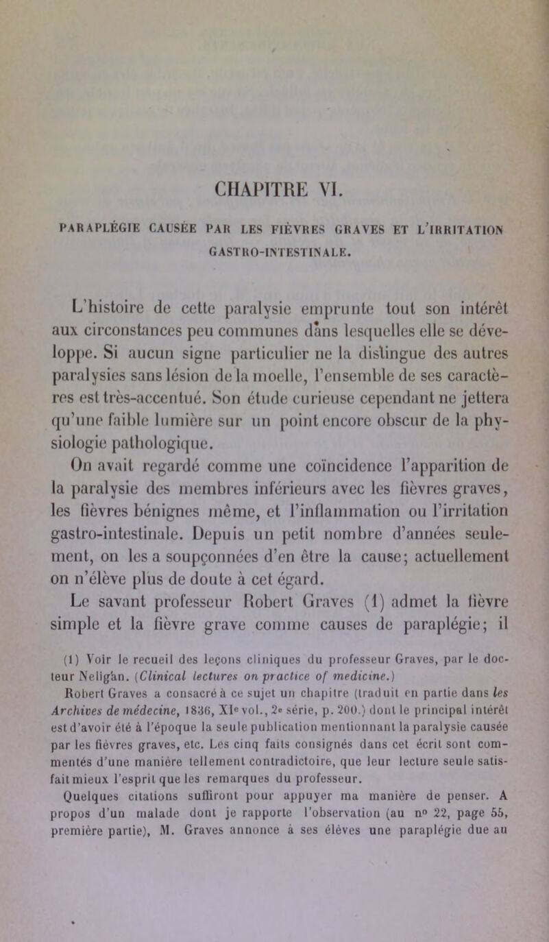 PARAPLÉGIE CAUSÉE PAR LES FIÈVRES GRAVES ET L’iRRITATlON GASTRO-INTESTINALE. L’histoire de cette paralysie emprunte tout son intérêt aux circonstances peu communes dans lesquelles elle se déve- loppe. Si aucun signe particulier ne la distingue des autres paralysies sans lésion de la moelle, l’ensemble de ses caractè- res est très-accentué. Son étude curieuse cependant ne jettera qu’une faible lumière sur un point encore obscur de la phy- siologie pathologique. On avait regardé comme une coïncidence l’apparition de la paralysie des membres inférieurs avec les fièvres graves, les fièvres bénignes même, et l’inflammation ou l’irritation gastro-intestinale. Depuis un petit nombre d’années seule- ment, on lésa soupçonnées d’en être la cause; actuellement on n’élève plus de doute à cet égard. Le savant professeur Robert Graves (1) admet la fièvre simple et la fièvre grave comme causes de paraplégie; il (1) Voir le recueil des leçons cliniques du professeur Graves, par le doc- teur Nelig'an. (Clinical lectures on practice of medicinr.) Robert Graves a consacré à ce sujet un chapitre (traduit en partie dans les Archives de médecine, 1830, XIe vol., 2e série, p. 200.) dont le principal intérêt est d’avoir été à l’époque la seule publication mentionnant la paralysie causée par les fièvres graves, etc. Les cinq faits consignés dans cet écrit sont com- mentés d’une manière tellement contradictoire, que leur lecture seule salis- faitmieux l’esprit que les remarques du professeur. Quelques citations suffiront pour appuyer ma manière de penser. A propos d’un malade dont je rapporte l’observation (au n° 22, page 55, première partie), M. Graves annonce à ses élèves une paraplégie due au