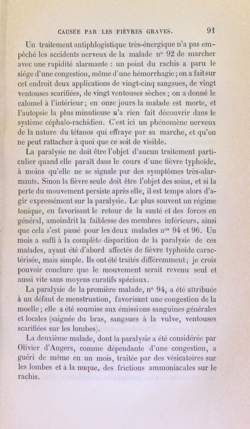 Un traitement antiphlogistique très-énergique n’a pas em- pêché les accidents nerveux de la malade n° 92 de marcher avec une rapidité alarmante : un point du rachis a paru le siège d’une congestion, même d’une hémorrhagie ; on a fait sur cet endroit deux applications de vingt-cinq sangsues, de vingt ventouses scarifiées, de vingt ventouses sèches ; on a donné le calomel à l’intérieur ; en onze jours la malade est morte, et l’autopsie la plus minutieuse n’a rien fait découvrir dans le système céphalo-rachidien. C’est ici un phénomène nerveux de la nature du tétanos qui effraye par sa marche, et qu’on ne peut rattacher à quoi que ce soit de visible. La paralysie ne doit être l’objet d’aucun traitement parti- culier quand elle paraît dans le cours d’une fièvre typhoïde, à moins qu’elle ne se signale par des symptômes très-alar- mants. Sinon la fièvre seule doit être l’objet des soins, et si la perte du mouvement persiste après elle, il est temps alors d’a- gir expressément sur la paralysie. Le plus souvent un régime tonique, en favorisant le retour de la santé et des forces en général, amoindrit la faiblesse des membres inférieurs, ainsi que cela s’est passé pour les deux malades nos 94 et 96. Un mois a suffi à la complète disparition de la paralysie de ces malades, ayant été d’abord affectés de fièvre typhoïde carac- térisée, mais simple. Ils ontété traités différemment; je crois pouvoir conclure que le mouvement serait revenu seul et aussi vite sans moyens curatifs spéciaux. La paralysie de la première malade, n° 94, a été attribuée à un défaut de menstruation, favorisant une congestion de la moelle ; elle a été soumise aux émissions sanguines générales et locales (saignée du bras, sangsues à la vulve, ventouses scarifiées sur les lombes). La deuxième malade, dont la paralysie a été considérée par Olivier d’Angers, comme dépendante d’une congestion, a guéri de même en un mois, traitée par des vésicatoires sur les lombes et à la nuque, des frictions ammoniacales sur le rachis.