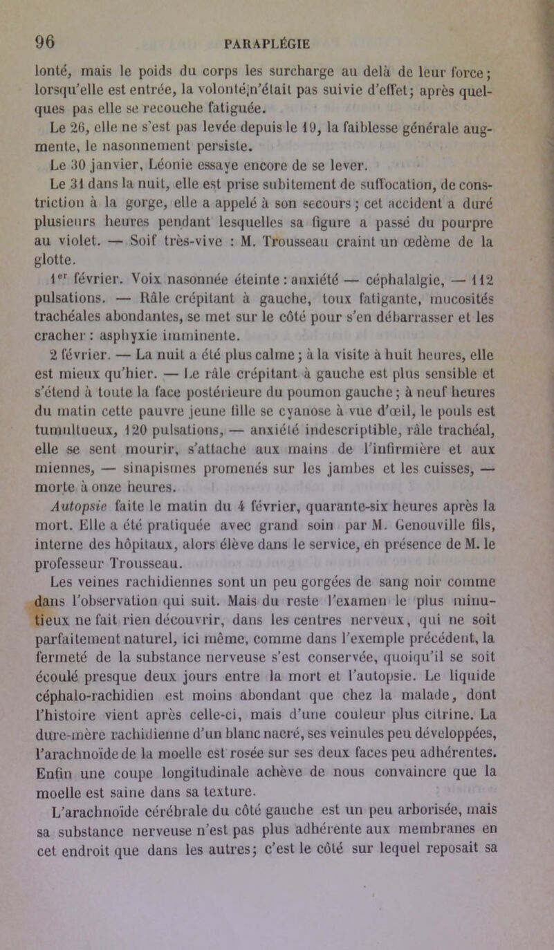 lonté, mais le poids du corps les surcharge au delà de leur force ; lorsqu'elle est entrée, la volonté,n'était pas suivie d’effet; après quel- ques pas elle se recouche fatiguée. Le 26, elle ne s’est pas levée depuis le 19, la faiblesse générale aug- mente, le nasonnement persiste. Le 30 janvier, Léonie essaye encore de se lever. Le 31 dans la nuit, elle est prise subitement de suffocation, de cons- triction à la gorge, elle a appelé à son secours; cet accident a duré plusieurs heures pendant lesquelles sa figure a passé du pourpre au violet. — Soif très-vive : M. Trousseau craint un œdème de la glotte. 1er février. Voix nasonnée éteinte : anxiété — céphalalgie, — 112 pulsations. — Râle crépitant à gauche, toux fatigante, mucosités trachéales abondantes, se met sur le côté pour s’en débarrasser et les cracher : asphyxie imminente. 2 février. — La nuit a été plus calme ; à la visite à huit heures, elle est mieux qu’hier. — Le râle crépitant à gauche est plus sensible et s’étend à toute la face postérieure du poumon gauche; à neuf heures du matin cette pauvre jeune fille se cyanose à vue d’œil, le pouls est tumultueux, 120 pulsations, — anxiété indescriptible, râle trachéal, elle se sent mourir, s’attache aux mains de l'infirmière et aux miennes, — sinapismes promenés sur les jambes et les cuisses, — morte à onze heures. Autopsie faite le matin du 4 février, quarante-six heures après la mort. Elle a été pratiquée avec grand soin par M. Genouville fils, interne des hôpitaux, alors élève dans le service, eh présence de M. le professeur Trousseau. Les veines rachidiennes sont un peu gorgées de sang noir comme dans l'observation qui suit. Mais du reste l’examen le plus minu- tieux ne fait rien découvrir, dans les centres nerveux, qui ne soit parfaitement naturel, ici même, comme dans l’exemple précédent, la fermeté de la substance nerveuse s’est conservée, quoiqu'il se soit écoulé presque deux jours entre la mort et l’autopsie. Le liquide céphalo-rachidien est moins abondant que chez la malade, dont l’histoire vient après celle-ci, mais d’une couleur plus cilrine. La dure-mère rachidienne d’un blanc nacré, ses veinules peu développées, l’arachnoïde de la moelle est rosée sur ses deux faces peu adhérentes. Enfin une coupe longitudinale achève de nous convaincre que la moelle est saine dans sa texture. L’arachnoïde cérébrale du côté gauche est un peu arborisée, mais sa substance nerveuse n’est pas plus adhérente aux membranes en cet endroit que dans les autres; c’est le côté sur lequel reposait sa