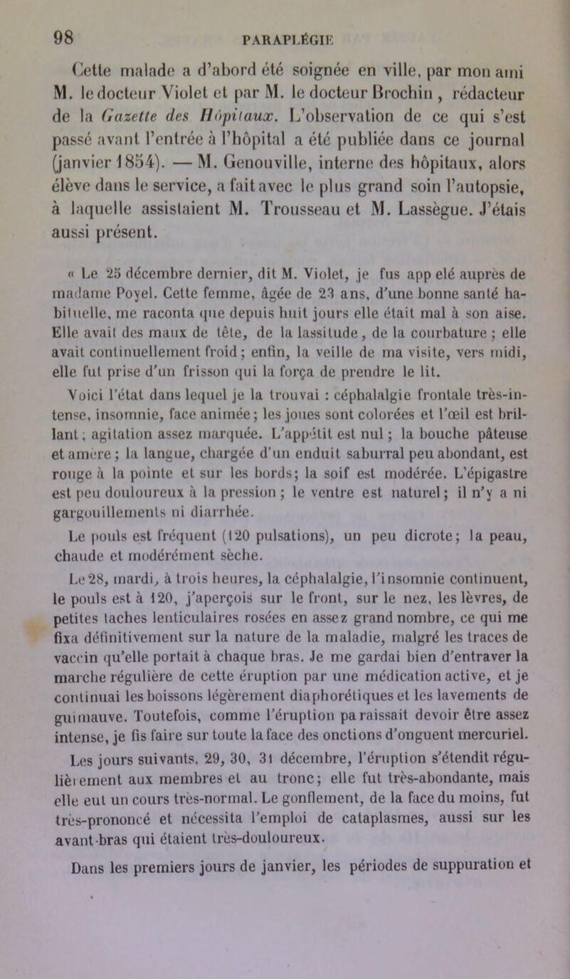 Cette malade a d’abord été soignée en ville, par mon ami M. le docteur Violet et par M. le docteur Brochin , rédacteur de la Gazette des Hôpitaux. L’observation de ce qui s’est passé avant l’entrée à l’hôpital a été publiée dans ce journal (janvier 1854). — M. Genouville, interne des hôpitaux, alors élève dans le service, a fait avec le plus grand soin l’autopsie, à laquelle assislaient M. Trousseau et M. Lassègue. J’étais aussi présent. « Le 25 décembre dernier, dit M. Violet, je fus app elé auprès de madame Poyel. Celte femme, âgée de 23 ans, d'une bonne santé ha- bituelle, me raconta que depuis huit jours elle était mal à son aise. Elle avait des maux de tête, de la lassitude, de la courbature ; elle avait continuellement froid ; enfin, la veille de ma visite, vers midi, elle fut prise d'un frisson qui la força de prendre le lit. Voici l’état dans lequel je la trouvai : céphalalgie frontale très-in- tense, insomnie, face animée; les joues sont colorées et l'œil est bril- lant; agitation assez marquée. L'appétit est nul ; la bouche pâteuse et amère; la langue, chargée d’un enduit saburral peu abondant, est rongea la pointe et sur les bords; la soif est modérée. L’épigastre est peu douloureux à la pression ; le ventre est naturel; il n’y a ni gargouillements ni diarrhée. Le pouls est fréquent (120 pulsations), un peu dicrote; la peau, chaude et modérément sèche. Le28, mardi, à trois heures, la céphalalgie, l’insomnie continuent, le pouls est à 120, j’aperçois sur le front, sur le nez, les lèvres, de petites taches lenticulaires rosées en assez grand nombre, ce qui me fixa définitivement sur la nature de la maladie, malgré les traces de vaccin qu’elle portait à chaque bras. Je me gardai bien d’entraver la marche régulière de cette éruption par une médication active, et je continuai les boissons légèrement diaphoniques et les lavements de guimauve. Toutefois, comme l'éruption paraissait devoir être assez intense, je fis faire sur toute la face des onctions d’onguent mercuriel. Les jours suivants. 29, 30, 3t décembre, l’éruption s’étendit régu- lièrement aux membres et au tronc; elle fut très-abondante, mais elle eut un cours très-normal. Le gonflement, de la face du moins, fut très-prononcé et nécessita l’emploi de cataplasmes, aussi sur les avant-bras qui étaient très-douloureux. Dans les premiers jours de janvier, les périodes de suppuration et