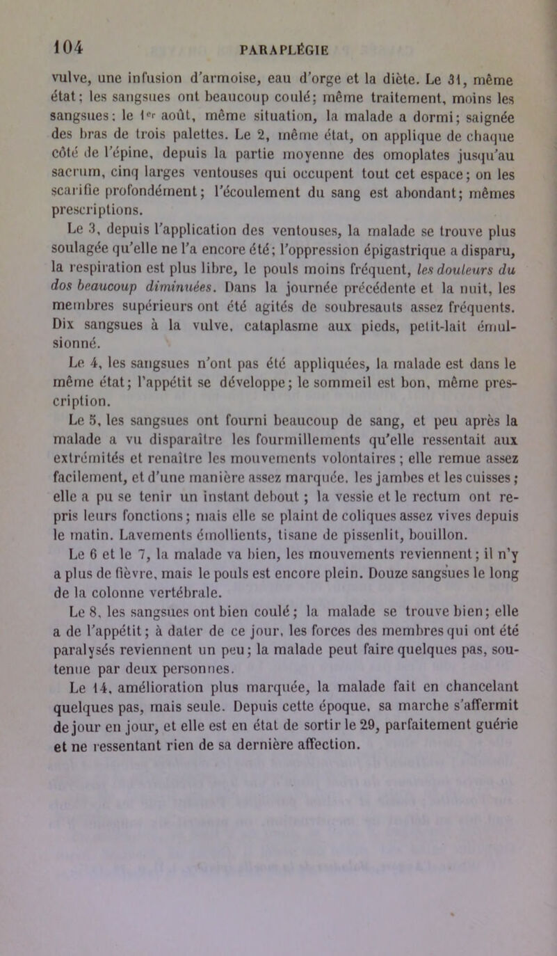 vulve, une infusion d’armoise, eau d’orge et la diète. Le 31, même état; les sangsues ont beaucoup coulé; même traitement, moins les sangsues; le l«r août, même situation, la malade a dormi; saignée des bras de trois palettes. Le 2, même état, on applique de chaque côté de l’épine, depuis la partie moyenne des omoplates jusqu’au sacrum, cinq larges ventouses qui occupent tout cet espace; on les scarifie profondément; l'écoulement du sang est abondant; mêmes prescriptions. Le 3, depuis l’application des ventouses, la malade se trouve plus soulagée qu’elle ne l'a encore été; l’oppression épigastrique a disparu, la respiration est plus libre, le pouls moins fréquent, les douleurs du dos beaucoup diminuées. Dans la journée précédente et la nuit, les membres supérieurs ont été agités de soubresauts assez fréquents. Dix sangsues à la vulve, cataplasme aux pieds, petit-lait émul- sionné. Le 4, les sangsues n’ont pas été appliquées, la malade est dans le même état; l’appétit se développe; le sommeil est bon, même pres- cription. Le 5, les sangsues ont fourni beaucoup de sang, et peu après la malade a vu disparaître les fourmillements qu’elle ressentait aux extrémités et renaître les mouvements volontaires; elle remue assez facilement, et d’une manière assez marquée, les jambes et les cuisses ; elle a pu se tenir un instant debout ; la vessie et le rectum ont re- pris leurs fonctions; mais elle se plaint de coliques assez vives depuis le matin. Lavements émollients, tisane de pissenlit, bouillon. Le 6 et le 7, la malade va bien, les mouvements reviennent; il n’y a plus de fièvre, mais le pouls est encore plein. Douze sangsues le long de la colonne vertébrale. Le 8, les sangsues ont bien coulé ; la malade se trouve bien ; elle a de l’appétit; à dater de ce jour, les forces des membres qui ont été paralysés reviennent un peu; la malade peut faire quelques pas, sou- tenue par deux personnes. Le 14. amélioration plus marquée, la malade fait en chancelant quelques pas, mais seule. Depuis cette époque, sa marche s’affermit de jour en jour, et elle est en étal de sortir le 29, parfaitement guérie et ne ressentant rien de sa dernière affection.