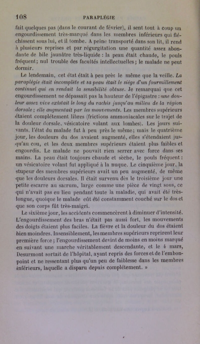 l'ait quelques pas (dans le courant de février), il sent tout à coup un engourdissement très-marqué dans les membres inférieurs qui flé- chissent sous lui, et il tombe. A peine transporté dans son lit, il rend à plusieurs reprises et par régurgitation une quantité assez abon- dante de bile jaunâtre très-liquide : la peau était chaude, le pouls fréquent; nul trouble des facilités intellectuelles; le malade ne peut dormir. Le lendemain, cet état était à peu près le môme que la veille. La paraplégie était incomplète et sa peau était le siège d'un fourmillement continuel qui en rendait la sensibilité obtuse. Je remarquai que cet engourdissement ne dépassait pas la hauteur de l’épigastre : une dou- leur assez vive existait le long du rachis jusqu’au milieu de la région dorsale ; elle augmentait par les mouvements. Les membres supérieurs étaient complètement libres (frictions ammoniacales sur le trajet de la douleur dorsale, vésicatoire volant aux lombes). Les jours sui- vants. l’état du malade fut à peu près le même; mais le quatrième jour, les douleurs du dos avaient augmenté, elles s'étendaient jus- qu’au cou, et les deux membres supérieurs étaient plus faibles et engourdis. Le malade ne pouvait rien serrer avec force dans ses mains. La peau était toujours chaude et sèche, le pouls fréquent : un vésicatoire volant fut appliqué à la nuque. Le cinquième jour, la stupeur des membres supérieurs avait un peu augmenté, de même que les douleurs dorsales. Il était survenu dès le troisième jour une petite escarre au sacrum, large comme une pièce de vingt sous, ce qui n’avait pas eu lieu pendant toute la maladie, qui avait été très- longue, quoique le malade eût été constamment couché sur le dos et que son corps fût très-maigri. Le sixième jour, les accidents commencèrent à diminuer d’intensité. L’engourdissement des bras n’était pas aussi fort, les mouvements des doigts étaient plus faciles. La fièvre et la douleur du dos étaient bien moindres. Insensiblement, les membres supérieurs reprirent leur première force ; l’engourdissement devint de moins en moins marqué en suivant une marche véritablement descendante, et le i mars, Desurmont sortait de l’hôpital, ayant repris des forces et de l’embon- point et ne ressentant plus qu’un peu de faiblesse dans les membres inférieurs, laquelle a disparu depuis complètement. »