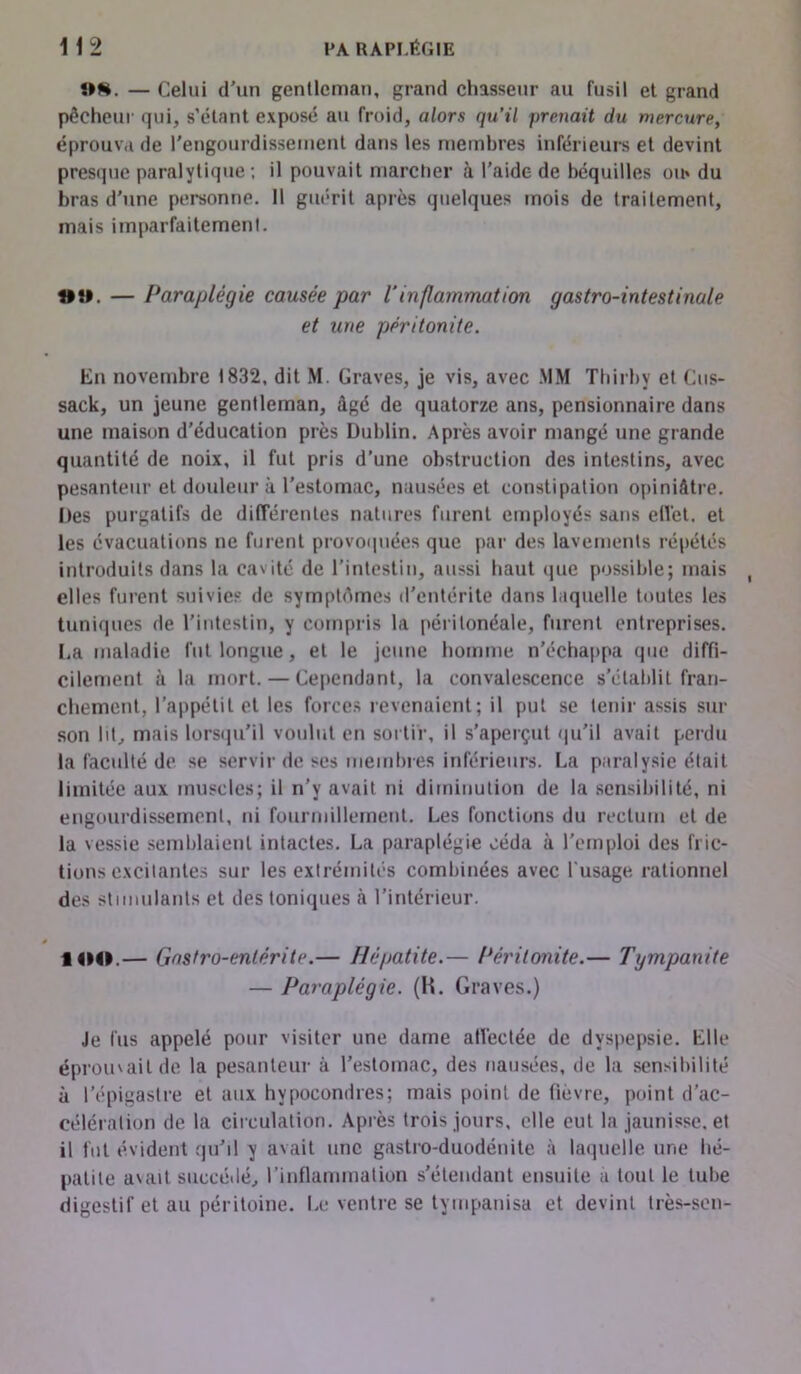 i*H. — Celui d'un gentleman, grand chasseur au fusil et grand pêcheur qui, s’étant exposé au froid, alors qu’il prenait du mercure, éprouva de l'engourdissement dans les membres inférieurs et devint presque paralytique ; il pouvait marcher à l’aide de béquilles ou» du bras d'une personne. 11 guérit après quelques mois de traitement, mais imparfaitement. t*îl. — Paraplégie causée par l'inflammation gastro-intestinale et une péritonite. En novembre 1832, dit M. Graves, je vis, avec MM Thirby et Cus- sack, un jeune gentleman, âgé de quatorze ans, pensionnaire dans une maison d’éducation près Dublin. Après avoir mangé une grande quantité de noix, il fut pris d’une obstruction des intestins, avec pesanteur et douleur à l'estomac, nausées et constipation opiniâtre. Des purgatifs de différentes natures furent employés sans effet, et les évacuations ne furent provoquées que par des lavements répétés introduits dans la cavité de l’intestin, aussi haut <iue possible; mais elles furent suivies de symptômes d'entérite dans laquelle toutes les tuniques de l'intestin, y compris la péritonéale, furent entreprises. La maladie fut longue, et le jeune homme n’échappa que diffi- cilement à la mort. — Cependant, la convalescence s’établit fran- chement, l’appétit et les forces revenaient; il put se tenir assis sur son lit, mais lorsqu’il voulut en sortir, il s’aperçut qu'il avait perdu la faculté de se servir de ses membres inférieurs. La paralysie était limitée aux muscles; il n’v avait ni diminution de la sensibilité, ni engourdissement, ni fourmillement. Les fonctions du rectum et de la vessie semblaient intactes. La paraplégie céda à l'emploi des fric- tions excitantes sur les extrémités combinées avec l’usage rationnel des stimulants et des toniques à l’intérieur. IOO.— Gastro-entérite.— Hépatite.— Péritonite.— Tympanite — Paraplégie. (H. Graves.) Je fus appelé pour visiter une dame affectée de dyspepsie. Llle éprouvait de la pesanteur à l'estomac, des nausées, de la sensibilité à l’épigastre et aux hypocondres; mais point de fièvre, point d’ac- célération de la circulation. Après trois jours, elle eut la jaunisse, et il fut évident qu'il y avait une gastro-duodénite à laquelle une hé- patite avait succédé, l’inflammation s’étendant ensuite à tout le tube digestif et au péritoine. Le ventre se tympanisa et devint très-sen-