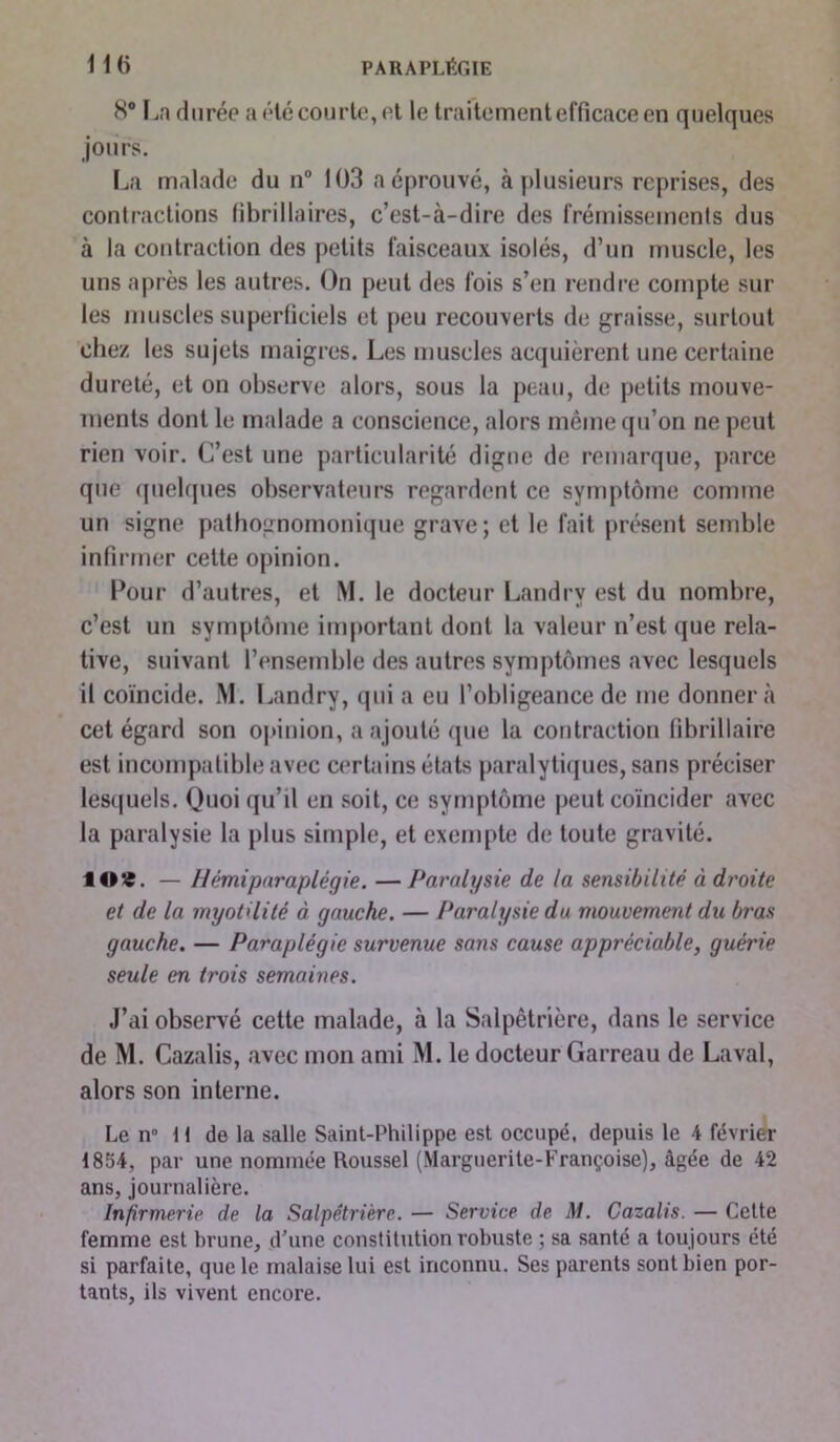 8° La durée a été courte, et le traitement efficace en quelques jours. La malade du n° 103 a éprouvé, à plusieurs reprises, des contractions librillaires, c’est-à-dire des frémissements dus à la contraction des petits faisceaux isolés, d’un muscle, les uns après les autres. On peut des fois s’en rendre compte sur les muscles superficiels et peu recouverts de graisse, surtout chez les sujets maigres. Les muscles acquièrent une certaine dureté, et on observe alors, sous la peau, de petits mouve- ments dont le malade a conscience, alors même qu’on ne peut rien voir. C’est une particularité digne de remarque, parce que quelques observateurs regardent ce symptôme comme un signe pathognomonique grave; et le fait présent semble infirmer cette opinion. Pour d’autres, et M. le docteur Landry est du nombre, c’est un symptôme important dont la valeur n’est que rela- tive, suivant l’ensemble des autres symptômes avec lesquels il coïncide. M. Landry, qui a eu l’obligeance de me donnera cet égard son opinion, a ajouté que la contraction fibrillaire est incompatible avec certains états paralytiques, sans préciser lesquels. Quoi qu’il en soit, ce symptôme peut coïncider avec la paralysie la plus simple, et exempte de toute gravité. f O*. — Hémiparaplégie. — Paralysie de la sensibilité à droite et de la myotdité à gauche. — Paralysie du mouvement du bras gauche. — Paraplégie survenue sans cause appréciable, guérie seule en trois semaines. J’ai observé cette malade, à la Salpêtrière, dans le service de M. Cazalis, avec mon ami M. le docteur Garreau de Laval, alors son interne. Le n” H de la salle Saint-Philippe est occupé, depuis le 4 février 1834, par une nommée Roussel (Marguerite-Françoise), âgée de 42 ans, journalière. Infirmerie de la Salpétrière. — Service de M. Cazalis. — Cette femme est brune, d’une constitution robuste ; sa santé a toujours été si parfaite, que le malaise lui est inconnu. Ses parents sont bien por- tants, ils vivent encore.