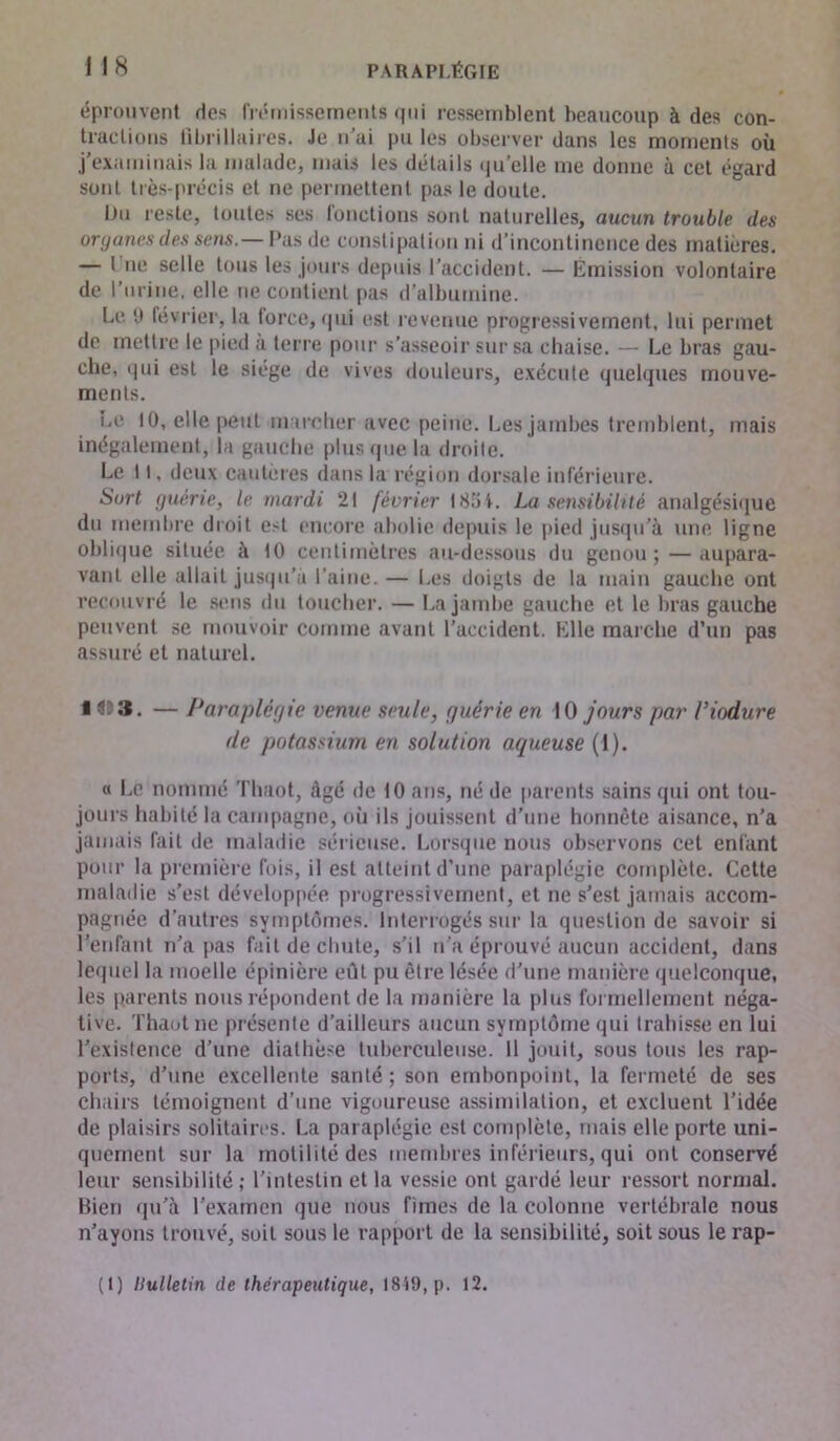 éprouvent des frémissements qui ressemblent beaucoup à des con- tractions li brillai res. Je n’ai pu les observer dans les moments où j’examinais la malade, mais les détails qu’elle me donne à cet égard sont très-précis et ne permettent pas le doute. Du reste, toutes ses fonctions sont naturelles, aucun trouble des organes des sens.— Pas de constipation ni d’incontinence des matières. — I ne selle tous les jours depuis l’accident. — Emission volontaire de l’urine, elle ne contient pas d’albumine. Le 9 février, la force* qui est revenue progressivement, lui permet de mettre le pied a terre pour s’asseoir sur sa chaise. — Le bras gau- che, qui est le siège de vives douleurs, exécute quelques mouve- ments. Le 10, elle peut marcher avec peine. Les jambes tremblent, mais inégalement, la gauche plus que la droite. Le 11, deux cautères dans la région dorsale inférieure. Sort guérie, le mardi 21 février 18ai. La sensibilité analgésique du membre droit est encore abolie depuis le pied jusqu’à une ligne oblique située à 10 centimètres au-dessous du genou ; — aupara- vant elle allait jusqu’à l’aine. — Les doigts de la main gauche ont recouvré le sens du toucher. — La jambe gauche et le bras gauche peuvent se mouvoir comme avant l’accident. Elle marche d’un pas assuré et naturel. H&3. — Paraplégie venue seule, guérie en 10 jours par Viodure de potassium en solution aqueuse (1). « Le nommé Thaot, âgé de 10 ans, né de parents sains qui ont tou- jours habité la campagne, où ils jouissent d’une honnête aisance, n’a jamais fait de maladie sérieuse. Lorsque nous observons cet enfant pour la première fois, il est atteint d’une paraplégie complète. Cette maladie s’est développée progressivement, et ne s’est jamais accom- pagnée d’autres symptômes. Interrogés sur la question de savoir si l’enfant n’a pas fait de chute, s’il n’a éprouvé aucun accident, dans lequel la moelle épinière eût pu être lésée d'une manière quelconque, les parents nous répondent de la manière la plus formellement néga- tive. Thaot ne présente d’ailleurs aucun symptôme qui trahisse en lui l’existence d’une diathèse tuberculeuse. 11 jouit, sous tous les rap- ports, d’une excellente santé; son embonpoint, la fermeté de ses chairs témoignent d’une vigoureuse assimilation, et excluent l’idée de plaisirs solitaires. La paraplégie est complète, mais elle porte uni- quement sur la motilité des membres inférieurs, qui ont conservé leur sensibilité; l’intestin et la vessie ont gardé leur ressort normal. Bien qu’à l’examen que nous fîmes de la colonne vertébrale nous n’ayons trouvé, soit sous le rapport de la sensibilité, soit sous le rap- (!) Ilulletin de thérapeutique, 18A9, p. 12.