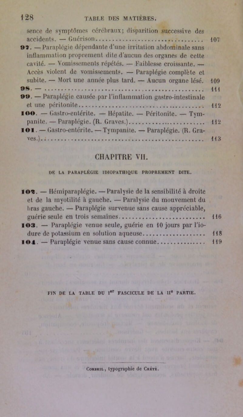 sence de symptômes cérébraux; disparition successive des accidents. — Guérison 107 03. —Paraplégie dépendante d’une irritation abdominale sans inflammation proprement dite d’aucun des organes de cette cavité. — Vomissements répétés. — Faiblesse croissante. — Accès violent de vomissements. — Paraplégie complète et subite. — Mort une année plus tard. — Aucun organe lésé. 109 oh. — m OO. —Paraplégie causée par l’inflammation gastro-intestinale et une péritonite 112 IOO. — Gastro-entérite. — Hépatite. — Péritonite. — Tym- panite. — Paraplégie. (R. Graves.) 112 ÎOI. — Gastro-entérite. — Tympaniie. — Paraplégie. (R. Gra- ves.).. na CHAPITRE VIL DF. LA PARAPLÉGIE IDIOPATHIQUE PROPREMENT DITE. ÎO^. — Hémiparaplégie. — Paralysie de la sensibilité à droite et de la inyotilité à gauche. — Paralysie du mouvement du liras gauche. — Paraplégie survenue sans cause appréciable, guérie seule en trois semaines 116 IO». — Paraplégie venue seule, guérie en 10 jours par l’io- dure de potassium en solution aqueuse 118 104. — Paraplégie venue sans cause connue 119 FIN DE LA TABLE DU l*r FASCICULE DE LA IIe PARTIE. ConBKiL, typographie de Crêté.