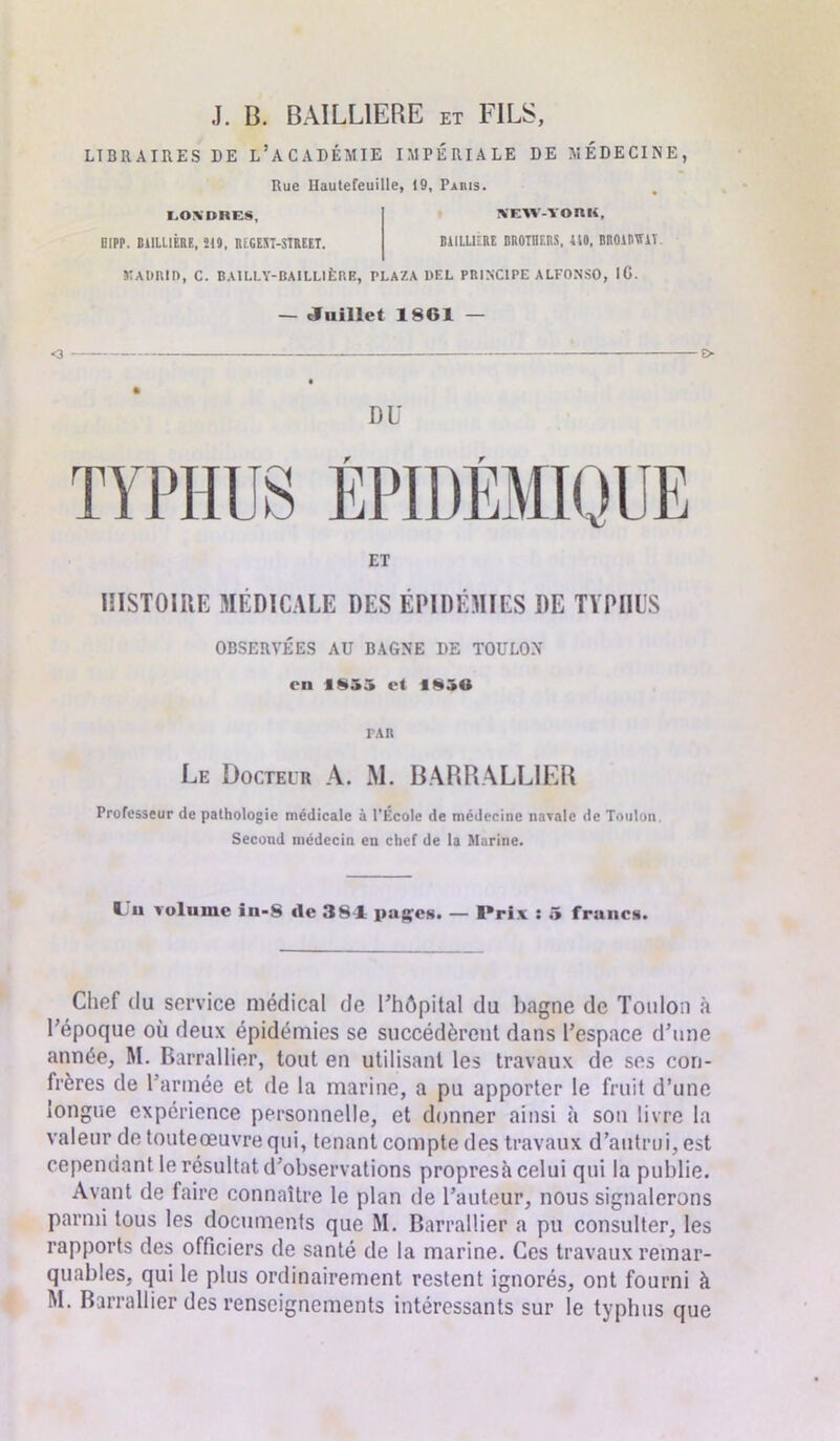 LIBRAIRES DE L’ACADÉMIE IMPÉRIALE DE MÉDECINE, Rue Hautefeuille, 19, Paris. I.OXDRES, B1PP. C11LL1ÊRF., Î19, REGEST-STREET. SEW-YORK, BIILUERE BROTHERS, UO, BROiDTTlï JIADRID, C. BAILLY-BAILLIÈRE, PLAZA DEL PRINCIPE ALFONSO, IG. — Juillet 1861 — DU ET HISTOIRE MÉDICALE DES ÉPIDÉMIES DE TYPHUS OBSERVÉES AU BAGNE DE TOULON en 1855 et 1856 PAR Le Docteur A. M. BARRALLIER Professeur de pathologie médicale à l'École de médecine navale de Toulon. Second médecin en chef de la Marine. volume iu-S «le 384= pages. — Prix : 5 francs. Chef du service médical de l'hôpital du bagne de Toulon à l’époque où deux épidémies se succédèrent dans l’espace d’une année, M. Barrallier, tout en utilisant les travaux de ses con- frères de l’armée et de la marine, a pu apporter le fruit d’une longue expérience personnelle, et donner ainsi à son livre la valeur de touteœuvre qui, tenant compte des travaux d’autrui, est cependant le résultat d’observations propresà celui qui la publie. Avant de faire connaître le plan de l’auteur, nous signalerons parmi tous les documents que M. Barrallier a pu consulter, les rapports des officiers de santé de la marine. Ces travaux remar- quables, qui le plus ordinairement restent ignorés, ont fourni à M. Barrallier des renseignements intéressants sur le typhus que