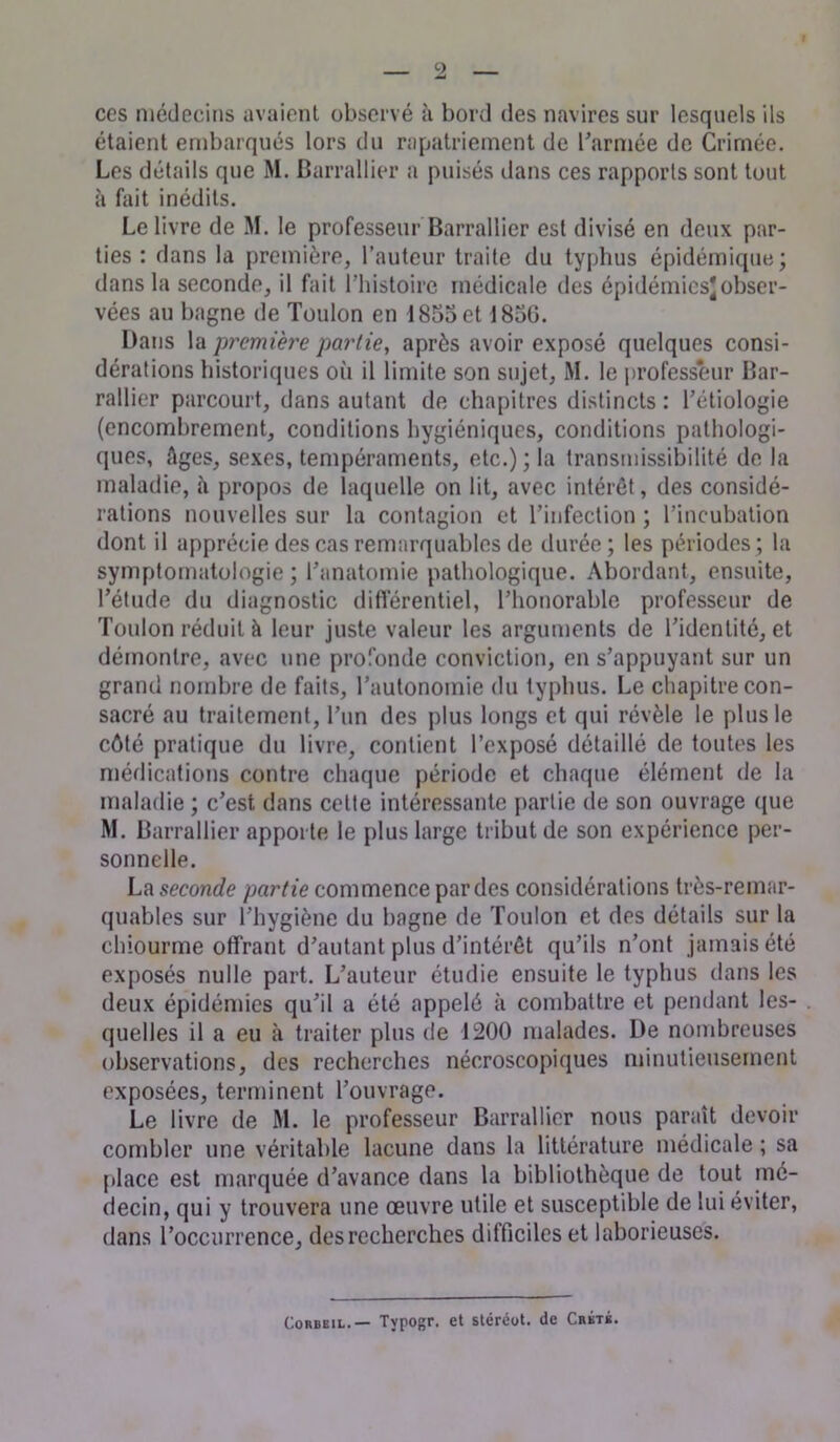 ces médecins avaient observé à bord des navires sur lesquels ils étaient embarqués lors du rapatriement de l’armée de Crimée. Les détails que M. Barrallier a puisés dans ces rapports sont tout à fait inédits. Le livre de M. le professeur Barrallier est divisé en deux par- ties : dans la première, l’auteur traite du typhus épidémique; dans la seconde, il fait l’histoire médicale des épidémies*obser- vées au bagne de Toulon en 1855 et 1856. Dans la ‘première partie, après avoir exposé quelques consi- dérations historiques où il limite son sujet, M. le professeur Bar- rallier parcourt, dans autant de chapitres distincts : l’étiologie (encombrement, conditions hygiéniques, conditions pathologi- ques, âges, sexes, tempéraments, etc.) ; la transmissibilité de la maladie, à propos de laquelle on lit, avec intérêt, des considé- rations nouvelles sur la contagion et l’infection ; l’incubation dont il apprécie des cas remarquables de durée; les périodes; la symptomatologie ; l’anatomie pathologique. Abordant, ensuite, l’étude du diagnostic différentiel, l’honorable professeur de Toulon réduit à leur juste valeur les arguments de l’identité, et démontre, avec une profonde conviction, en s’appuyant sur un grand nombre de faits, l’autonomie du typhus. Le chapitre con- sacré au traitement, l’un des plus longs et qui révèle le plus le côté pratique du livre, contient l’exposé détaillé de toutes les médications contre chaque période et chaque élément de la maladie ; c’est dans cette intéressante partie de son ouvrage que M. Barrallier apporte le plus large tribut de son expérience per- sonnelle. La seconde partie commence par des considérations très-remar- quables sur l’hygiène du bagne de Toulon et des détails sur la chiourme offrant d’autant plus d’intérêt qu’ils n’ont jamais été exposés nulle part. L’auteur étudie ensuite le typhus dans les deux épidémies qu’il a été appelé à combattre et pendant les- quelles il a eu à traiter plus de 1200 malades. De nombreuses observations, des recherches nécroscopiques minutieusement exposées, terminent l’ouvrage. Le livre de M. le professeur Barrallier nous paraît devoir combler une véritable lacune dans la littérature médicale ; sa place est marquée d’avance dans la bibliothèque de tout mé- decin, qui y trouvera une œuvre utile et susceptible de lui éviter, dans l’occurrence, des recherches difficiles et laborieuses.