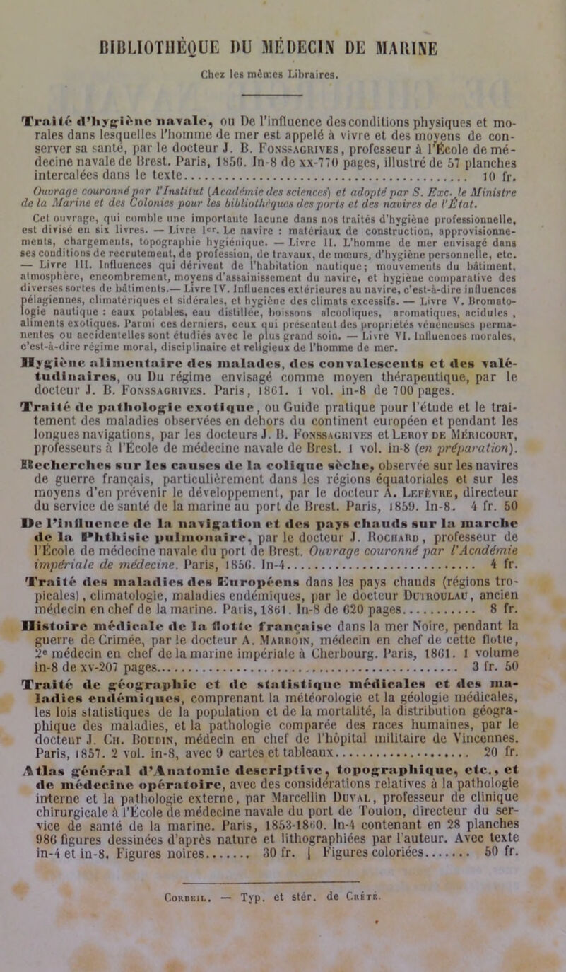 BIBLIOTHÈQUE DU MÉDECIN DE MARINE Chez les mèrr.es Libraires. Traité d’hygiène navale, ou De l’influence des conditions physiques et mo- rales dans lesquelles l'homme de mer est appelé à vivre et des moyens de con- server sa santé, par le docteur J. B. Fonssagrives, professeur à l’École de mé- decine navale de Brest. Paris, 185G. In-8 de xx-770 pages, illustré de 57 planches intercalées dans le texte 10 fr. Ouvragecouronné par l’Institut (Académie des sciences) et adopté par S. Exe. le Ministre de la Marine et des Colonies pour les bibliothèques des ports et des navires de l'État. Cet ouvrage, qui comble une importante lacune dans nos traités d’hygiène professionnelle, est divisé en six livres. — Livre l«r. Le navire : matériaux de construction, approvisionne- ments, chargements, topographie hygiénique. — Livre II. L’homme de mer envisagé dans ses conditions de recrutement, de profession, de travaux, de mœurs, d’hvgiène personnelle, etc. — Livre lit. Influences qui dérivent de l’habitation nautique; mouvements du bâtiment, atmosphère, encombrement, moyens d’assainissement du navire, et hygiène comparative des diverses sortes de bâtiments.— I.ivre IV. Influences extérieures au navire, c’est-à-dire influences pélagiennes, climatériques et sidérales, et hygiène des climats excessifs. — Livre V. Hromato- Iogie nautique : eaux potables, eau distillée, boissons alcooliques, aromatiques, acidulés , aliments exotiques. Parmi ces derniers, ceux oui présentent des propriétés vénéneuses perma- nentes ou accidentelles sont étudiés avec le plus grand soin. — Livre VI. Influences morales, c’est-à-dire régime moral, disciplinaire et religieux de l’homme de mer. Hygié ne alimentaire «les malades, «les convalescents et «les valé- tudinaires, ou Du régime envisagé comme moyen thérapeutique, par le docteur.!. B. Fonssagrives. Paris, 1801. l vol. in-8 de 700 pages. Trali«'* «le pathologie exotique, ou Guide pratique pour l’étude et le trai- tement des maladies observées en dehors du continent européen et pendant les longues navigations, par les docteurs J. B. Fonssagrives et Leroy de Méricourt, pj-ofesseurs à l’École de médecine navale de Brest. 1 vol. in-8 (en préparation). Eiecherclies sur les causes «le la coli«iuc sèche, observée sur les navires de guerre français, particulièrement dans les régions équatoriales et sur les moyens d’en prévenir le développement, par le docteur A. Lefèvre, directeur du service de santé de la marine au port de Brest. Paris, 1850. ln-8. 4 fr. 50 Ihc l’influence «1 «» la navigation et «les pays chauds sur la marche «le la Phthisie pulmonaire, par le docteur .1. Hochard , professeur de l’École de médecine navale du port de Brest. Ouvrage couronné par l'Académie impériale de médecine. Paris, 185G. In-4 4 fr. Trait«* «les maladies «les 07uropéens dans les pays chauds (régions tro- picales), climatologie, maladies endémiques, par le docteur Duiroulau, ancien médecin en chef de la marine. Paris, 18t>1. In-8 de 020 pages 8 fr. Histoire médicale «le la flotte française dans la mer Noire, pendant la guerre de Crimée, parle docteur A. Marroin, médecin en chef de cette flotte, 2e médecin en chef de la marine impériale à Cherbourg. Paris, 18GI. l volume in-8 de xv-207 pages 3 fr. 50 X’raité «le gé«»grapliie et «le statisti«iue mé«iic;»le* et «les ma- ladies endémiques, comprenant la météorologie et la géologie médicales, les lois statistiques de la population et de la mortalité, la distribution géogra- phique des maladies, et la pathologie comparée des races humaines, par le docteur.1. Ch. Boudin, médecin en chef de l’hôpital militaire de Vincennes. Paris, 1857. 2 vol. in-8, avec 9 cartes et tableaux 20 fr. Atlas général «l’Anatomie descriptive, topographique, etc., et «le médecine opératoire, avec des considérations relatives ù la pathologie interne et la pathologie externe, par Marcellin Duval, professeur de clinique chirurgicale l’École de médecine navale du port de Toulon, directeur du ser- vice de santé de la marine. Paris, 1853-18*10. ln-4 contenant en 28 planches 98G figures dessinées d’après nature et lithographiées par Fauteur. Avec texte in-4 et in-8. Figures noires 30 fr. | Figures coloriées 50 fr.