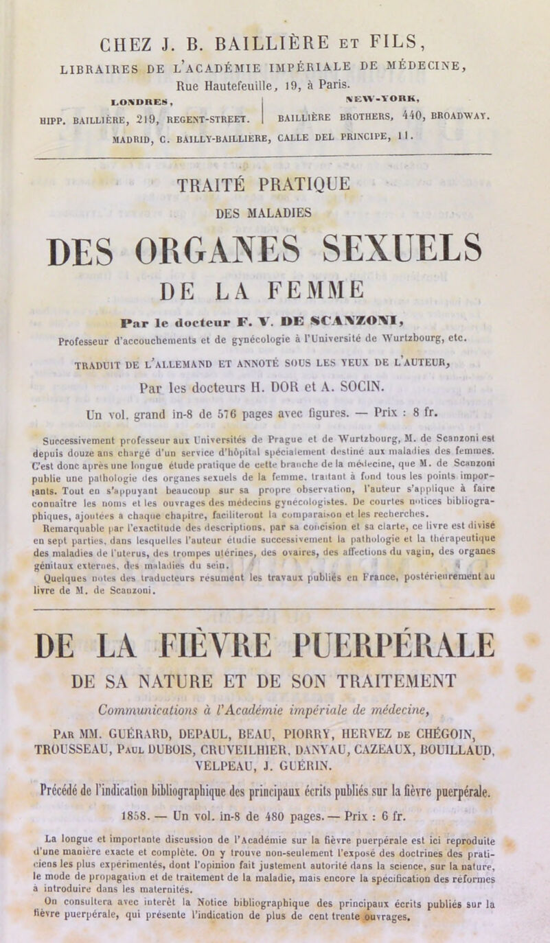 LIBRAIRES DE l’aCADÉMIE IMPÉRIALE DE MÉDECINE, Rue Hautefeuille, 19, à Paris. I.OXDRES, SEW-YORK, HIPP. BAILLIÈRE, 219, REGENT-STREET. BAILLIÈRE BROTHERS, 440, BROADWAY. MADRID, C. BAILLY-BAILLIERE, CALLE DEL PRINCIPE, 11. TRAITÉ PRATIQUE DES MALADIES DES ORGANES SEXUELS DE LA FEMME Par le docteur F. V. DE SCA\ZO\I, Professeur d'accouchements et de gynécologie à l’Université de Wurtzbourg, etc. TRADUIT DE L’ALLEMAND ET ANNOTÉ SOUS LES YEUX DE L AUTEUR, Par les docteurs H. DOR et A. SOC1N. Un vol. grand in-8 de 576 pages avec figures. — Prix : 8 fr. Successivement professeur aux Universités de Prague et de Wurtzbourg, 51. de Scanzoni est depuis douze ans chargé d'un service d'hôpital spécialement desliné aux maladies des femmes. C’est donc après une longue étude pratique de cette branche de la médecine, que M. de Scanzoni publie une pathologie des organes sexuels de la femme, tradant à fond tous les points impor- tants. Tout en s’appuyaDt beaucoup sur sa propre observation, l'auteur s’applique à faire conuaitre les noms et les ouvrages des médecins gynecologitdes. De courtes notices bibliogra- phiques, ajoutées a chaque chapitre, faciliteront la comparai,on et les recherches. Remarquable par l’exactitude des descriptions, par sa concision et sa clarté, ce livre est divisé en sept parties, dans lesquelles l’auteur étudié successivement la pathologie et la thérapeutique des maladies de l uterus, des trompes utérines, des ovaires, des affections du vagin, des organes génitaux externes, des maladies du sein. Quelques notes des traducteurs résument les travaux publiés en France, postérieurement au livre de 51. de Scanzoni. DE LA FIÈVRE PUERPÉRALE DE SA NATURE ET DE SON TRAITEMENT Communications à l'Académie impériale de médecine, Par MM. GUÉRARD, DEPAUL, BEAU, P10RRY, HERVEZ de CHÉGOIN, TROUSSEAU, Paul DUBOIS, CRUYEILH1ER, DANYAU, CAZEAUX, BOUILLAUD, VELPEAU, J. GUÉRIN. Précédé de l'indication bibliographique des principaux écrils publiés sur la fièvre puerpérale. 1858. — Un vol. in-8 de 480 pages.— Prix : G fr. La longue et importante discussion de l’Académie sur la fièvre puerpérale est ici reproduite d’une maniéré exacte et complète. On y trouve non-seulement l’exposé des doctrines des prati- ciens les plus expérimentés, dont l’opinion fait justement autorité dans la science, sur la nature, le mode de prnpagaiiun et de traitement de la maladie, mais encore la spécification des réformes a introduire dans les maternités. On consultera avec interet la Notice bibliographique des principaux écrits publiés sur la fièvre puerpérale, qui présente l’indication de plus de cent trente ouvrages.